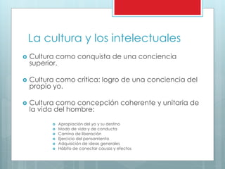 La cultura y los intelectuales
 Cultura como conquista de una conciencia
superior.
 Cultura como crítica: logro de una conciencia del
propio yo.
 Cultura como concepción coherente y unitaria de
la vida del hombre:
 Apropiación del yo y su destino
 Modo de vida y de conducta
 Camino de liberación
 Ejercicio del pensamiento
 Adquisición de ideas generales
 Hábito de conectar causas y efectos
 