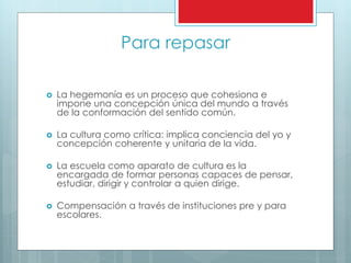 Para repasar
 La hegemonía es un proceso que cohesiona e
impone una concepción única del mundo a través
de la conformación del sentido común.
 La cultura como crítica: implica conciencia del yo y
concepción coherente y unitaria de la vida.
 La escuela como aparato de cultura es la
encargada de formar personas capaces de pensar,
estudiar, dirigir y controlar a quien dirige.
 Compensación a través de instituciones pre y para
escolares.
 