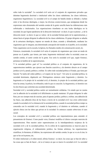sobre toda la sociedad". La sociedad civil sería así el conjunto de organismos privados que
detentan hegemonía doctrinal o intelectual sobre las clases subalternas, las clases inferiores,
organismos hegemónicos. La sociedad civil es el campo de batalla donde se difunde y luchan
entre sí las diversas ideologías, o mejor, las diversas cosmovisiones, que amalgaman desde las
expresiones más elementales del sentido común de la gente sencilla hasta las elaboraciones más
sofisticadas e intelectuales. Las organizaciones triunfantes en esta lucha ideológica en la
sociedad, las que logran apoderarse de la dirección intelectual –es decir, lo que se piensa–, y de la
dirección moral –es decir, lo que se valora– de la sociedad forman parte de la superestructura, y
atraen hacia el grupo dirigente la adhesión de las clases subalternas. El grupo dirigente se adueña
de la estructura ideológica, impone un mundo de ideas, creando y difundiendo, mediante los
organismos que lo integran, una determinada concepción del mundo en el pueblo, en la sociedad.
Tales organismos son la escuela, la Iglesia, los llamados medios de comunicación social, etc.
Entonces, resumiendo, la sociedad civil sería el conjunto de organismos que crean un modo de
pensar en el pueblo, que tienen, por tanto, hegemonía intelectual sobre la sociedad, crean un
sentido común, el sentir común de la gente. Eso sería la sociedad civil que, según Gramsci,
pertenece al ámbito de la superestructura.
Y la sociedad política ¿qué es? La sociedad política es el conjunto de organismos, de la
superestructura también, que ejercen una función coercitiva y de dominio directo en el campo
jurídico (civil y penal), político y militar. Es sobre todo sociedad política el Estado, que tiene por
función "la tutela del orden público y el respeto de las leyes". Tal sería la sociedad política, la
sociedad dominante, digámoslo así. Distinguimos entonces entre hegemonía y dominio. La
hegemonía es lo propio de la sociedad civil; el dominio, lo propio de la sociedad política, que
tiene las armas, la policía, los tribunales, todo lo que es coacción. La hegemonía y el dominio son
los dos brazos que controlan una sociedad determinada.
Sociedad civil y sociedad política suelen ser normalmente solidarias. Un estado que no cuenta
con la adhesión de la sociedad civil difícilmente se puede mantener. El grupo dirigente lo sabe
bien; por eso siempre trata de suscitar, para el aparato jurídico, político y militar, una adhesión de
las bases, una adhesión ética de las bases a través de la sociedad civil. Las crisis sobrevienen
cuando la sociedad civil se distancia de la sociedad política, cuando la sociedad política rompe su
concordia con la sociedad civil, cuando la hegemonía y el dominio se enfrentan, cuando el
ejército choca con las ideas que privan en la sociedad. Es entonces cuando sobreviene el caos
social.
Los conceptos de sociedad civil y sociedad política son importantísimos para entender el
pensamiento de Gramsci. Como puede verse, Gramsci modifica el clásico concepto marxista de
superestructura. Para nuestro autor superestructura es la interdependencia recíproca de la
sociedad civil y de la sociedad política. En la esfera de la superestructura se mueven pues la
organización religiosa, el ordenamiento jurídico, las formas artísticas, las organizaciones
científicas, la literatura, el folklore, las expresiones del sentido común, lo que se ve en el cine, lo
que se lee en la prensa, etc.
El orden intelectual y el orden moral, afirma Gramsci –es decir, las cosas que se han de saber y
las cosas que se han de hacer–, tal es el marco en que se mueve la sociedad civil. La sociedad




                                                  10
 