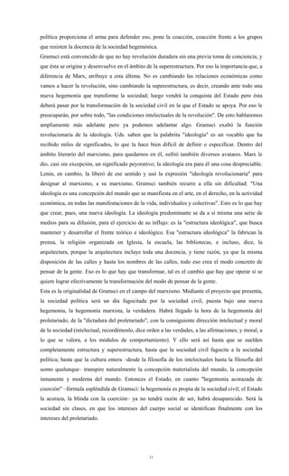 política proporciona el arma para defender eso, pone la coacción, coacción frente a los grupos
que resisten la docencia de la sociedad hegemónica.
Gramsci está convencido de que no hay revolución duradera sin una previa toma de conciencia, y
que ésta se origina y desenvuelve en el ámbito de la superestructura. Por eso la importancia que, a
diferencia de Marx, atribuye a esta última. No es cambiando las relaciones económicas como
vamos a hacer la revolución, sino cambiando la superestructura, es decir, creando ante todo una
nueva hegemonía que transforme la sociedad; luego vendrá la conquista del Estado pero ésta
deberá pasar por la transformación de la sociedad civil en la que el Estado se apoya. Por eso le
preocuparán, por sobre todo, "las condiciones intelectuales de la revolución". De esto hablaremos
ampliamente más adelante pero ya podemos adelantar algo. Gramsci exaltó la función
revolucionaria de la ideología. Uds. saben que la palabrita "ideología" es un vocablo que ha
recibido miles de significados, lo que la hace bien difícil de definir o especificar. Dentro del
ámbito literario del marxismo, para quedarnos en él, sufrió también diversos avatares. Marx le
dio, casi sin excepción, un significado peyorativo; la ideología era para él una cosa despreciable.
Lenin, en cambio, la liberó de ese sentido y usó la expresión "ideología revolucionaria" para
designar al marxismo, a su marxismo. Gramsci también recurre a ella sin dificultad: "Una
ideología es una concepción del mundo que se manifiesta en el arte, en el derecho, en la actividad
económica, en todas las manifestaciones de la vida, individuales y colectivas". Esto es lo que hay
que crear, pues, una nueva ideología. La ideología predominante se da a sí misma una serie de
medios para su difusión, para el ejercicio de su influjo: es la "estructura ideológica", que busca
mantener y desarrollar el frente teórico e ideológico. Esa "estructura ideológica" la fabrican la
prensa, la religión organizada en Iglesia, la escuela, las bibliotecas, e incluso, dice, la
arquitectura, porque la arquitectura incluye toda una docencia, y tiene razón, ya que la misma
disposición de las calles y hasta los nombres de las calles, todo eso crea el modo concreto de
pensar de la gente. Eso es lo que hay que transformar, tal es el cambio que hay que operar si se
quiere lograr efectivamente la transformación del modo de pensar de la gente.
Esta es la originalidad de Gramsci en el campo del marxismo. Mediante el proyecto que presenta,
la sociedad política será un día fagocitada por la sociedad civil, puesta bajo una nueva
hegemonía, la hegemonía marxista, la verdadera. Habrá llegado la hora de la hegemonía del
proletariado, de la "dictadura del proletariado", con la consiguiente dirección intelectual y moral
de la sociedad (intelectual, recordémoslo, dice orden a las verdades, a las afirmaciones; y moral, a
lo que se valora, a los módulos de comportamiento). Y ello será así hasta que se suelden
completamente estructura y superestructura, hasta que la sociedad civil fagocite a la sociedad
política; hasta que la cultura entera –desde la filosofía de los intelectuales hasta la filosofía del
uomo qualunque– transpire naturalmente la concepción materialista del mundo, la concepción
inmanente y moderna del mundo. Entonces el Estado, en cuanto "hegemonía acorazada de
coerción" –fórmula espléndida de Gramsci: la hegemonía es propia de la sociedad civil; el Estado
la acoraza, la blinda con la coerción– ya no tendrá razón de ser, habrá desaparecido. Será la
sociedad sin clases, en que los intereses del cuerpo social se identifican finalmente con los
intereses del proletariado.




                                                 11
 