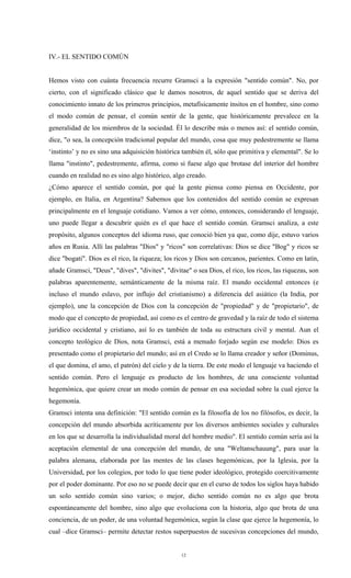 IV.- EL SENTIDO COMÚN


Hemos visto con cuánta frecuencia recurre Gramsci a la expresión "sentido común". No, por
cierto, con el significado clásico que le damos nosotros, de aquel sentido que se deriva del
conocimiento innato de los primeros principios, metafísicamente ínsitos en el hombre, sino como
el modo común de pensar, el común sentir de la gente, que históricamente prevalece en la
generalidad de los miembros de la sociedad. Él lo describe más o menos así: el sentido común,
dice, "o sea, la concepción tradicional popular del mundo, cosa que muy pedestremente se llama
‘instinto’ y no es sino una adquisición histórica también él, sólo que primitiva y elemental". Se lo
llama "instinto", pedestremente, afirma, como si fuese algo que brotase del interior del hombre
cuando en realidad no es sino algo histórico, algo creado.
¿Cómo aparece el sentido común, por qué la gente piensa como piensa en Occidente, por
ejemplo, en Italia, en Argentina? Sabemos que los contenidos del sentido común se expresan
principalmente en el lenguaje cotidiano. Vamos a ver cómo, entonces, considerando el lenguaje,
uno puede llegar a descubrir quién es el que hace el sentido común. Gramsci analiza, a este
propósito, algunos conceptos del idioma ruso, que conoció bien ya que, como dije, estuvo varios
años en Rusia. Allí las palabras "Dios" y "ricos" son correlativas: Dios se dice "Bog" y ricos se
dice "bogati". Dios es el rico, la riqueza; los ricos y Dios son cercanos, parientes. Como en latín,
añade Gramsci, "Deus", "dives", "divites", "divitae" o sea Dios, el rico, los ricos, las riquezas, son
palabras aparentemente, semánticamente de la misma raíz. El mundo occidental entonces (e
incluso el mundo eslavo, por influjo del cristianismo) a diferencia del asiático (la India, por
ejemplo), une la concepción de Dios con la concepción de "propiedad" y de "propietario", de
modo que el concepto de propiedad, así como es el centro de gravedad y la raíz de todo el sistema
jurídico occidental y cristiano, así lo es también de toda su estructura civil y mental. Aun el
concepto teológico de Dios, nota Gramsci, está a menudo forjado según ese modelo: Dios es
presentado como el propietario del mundo; así en el Credo se lo llama creador y señor (Dominus,
el que domina, el amo, el patrón) del cielo y de la tierra. De este modo el lenguaje va haciendo el
sentido común. Pero el lenguaje es producto de los hombres, de una consciente voluntad
hegemónica, que quiere crear un modo común de pensar en esa sociedad sobre la cual ejerce la
hegemonía.
Gramsci intenta una definición: "El sentido común es la filosofía de los no filósofos, es decir, la
concepción del mundo absorbida acríticamente por los diversos ambientes sociales y culturales
en los que se desarrolla la individualidad moral del hombre medio". El sentido común sería así la
aceptación elemental de una concepción del mundo, de una "Weltanschauung", para usar la
palabra alemana, elaborada por las mentes de las clases hegemónicas, por la Iglesia, por la
Universidad, por los colegios, por todo lo que tiene poder ideológico, protegido coercitivamente
por el poder dominante. Por eso no se puede decir que en el curso de todos los siglos haya habido
un solo sentido común sino varios; o mejor, dicho sentido común no es algo que brota
espontáneamente del hombre, sino algo que evoluciona con la historia, algo que brota de una
conciencia, de un poder, de una voluntad hegemónica, según la clase que ejerce la hegemonía, lo
cual –dice Gramsci– permite detectar restos superpuestos de sucesivas concepciones del mundo,


                                                  12
 
