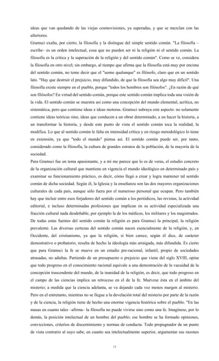 ideas que van quedando de las viejas cosmovisiones, ya superadas, y que se mezclan con las
ulteriores.
Gramsci exalta, por cierto, la filosofía y la distingue del simple sentido común. "La filosofía –
escribe– es un orden intelectual, cosa que no pueden ser ni la religión ni el sentido común. La
filosofía es la crítica y la superación de la religión y del sentido común". Como se ve, considera
la filosofía en otro nivel; sin embargo, al tiempo que afirma que la filosofía está muy por encima
del sentido común, no teme decir que el "uomo qualunque" es filósofo, claro que en un sentido
lato. "Hay que destruir el prejuicio, muy difundido, de que la filosofía sea algo muy difícil". Una
filosofía existe siempre en el pueblo, porque "todos los hombres son filósofos". ¿En razón de qué
son filósofos? En virtud del sentido común, porque este sentido común implica toda una visión de
la vida. El sentido común se muestra así como una concepción del mundo elemental, acrítica, no
sistemática, pero que contiene ideas e ideas motoras. Gramsci subraya este aspecto: no solamente
contiene ideas teóricas sino, ideas que conducen a un obrar determinado, a un hacer la historia, a
un transformar la historia, y desde este punto de vista el sentido común toca la realidad, la
modifica. Lo que al sentido común le falta en intensidad crítica y en riesgo metodológico lo tiene
en extensión, ya que "todo el mundo" piensa así. El sentido común puede ser, por tanto,
considerado como la filosofía, la cultura de grandes estratos de la población, de la mayoría de la
sociedad.
Para Gramsci fue un tema apasionante, y a mí me parece que lo es de veras, el estudio concreto
de la organización cultural que mantiene en vigencia el mundo ideológico en determinado país y
examinar su funcionamiento práctico, es decir, cómo llegó a crear y logra mantener tal sentido
común de dicha sociedad. Según él, la Iglesia y la enseñanza son las dos mayores organizaciones
culturales de cada país, aunque sólo fuera por el numeroso personal que ocupan. Pero también
hay que incluir entre esos forjadores del sentido común a los periódicos, las revistas, la actividad
editorial, e incluso determinadas profesiones que implican en su actividad especializada una
fracción cultural nada desdeñable, por ejemplo la de los médicos, los militares y los magistrados.
De todas estas fuentes del sentido común la religión es para Gramsci la principal, la religión
prevalente. Las diversas certezas del sentido común nacen esencialmente de la religión, y, en
Occidente, del cristianismo, ya que la religión, si bien carece, según él dice, de carácter
demostrativo o probatorio, resulta de hecho la ideología más arraigada, más difundida. Es cierto
que para Gramsci la fe se mueve en un estadio pre-racional, infantil, propio de sociedades
atrasadas, no adultas. Partiendo de un presupuesto o prejuicio que viene del siglo XVIII, opina
que todo progreso en el conocimiento racional equivale a una demostración de la vacuidad de la
concepción trascendente del mundo, de la inanidad de la religión, es decir, que todo progreso en
el campo de las ciencias implica un retroceso en el de la fe. Muévese ésta en el ámbito del
misterio; a medida que la ciencia adelanta, se va dejando cada vez menos margen al misterio.
Pero en el entretanto, mientras no se llegue a la develación total del misterio por parte de la razón
y de la ciencia, la religión tiene de hecho una enorme vigencia histórica sobre el pueblo. "En las
masas en cuanto tales –afirma– la filosofía no puede vivirse sino como una fe. Imagínese, por lo
demás, la posición intelectual de un hombre del pueblo; ese hombre se ha formado opiniones,
convicciones, criterios de discernimiento y normas de conducta. Todo propugnador de un punto
de vista contrario al suyo sabe, en cuanto sea intelectualmente superior, argumentar sus razones


                                                 13
 