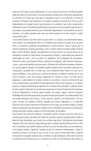 mejor que él, le pone en jaque lógicamente, etc.; pero ¿basta eso para que el hombre de pueblo
tenga que alterar sus convicciones? ¿En qué elementos se funda, pues, su filosofía, especialmente
su filosofía en la forma que tiene para él importancia mayor, en la forma de la norma de
conducta? El elemento más importante es sin duda de carácter no racional, de fe. Pero ¿en qué?
Especialmente en el grupo social al que pertenece, en la medida en que todo el grupo piensa
difusamente como él: el hombre de pueblo piensa que tantos como son no pueden equivocarse así
en conjunto, como quiere hacérselo creer el adversario argumentador. No recuerda las razones en
concreto, y no sabría repetirlas, pero sabe que existen porque las ha oído exponer y quedó
convencido de ellas".
Y acá señala Gramsci una observación de gran interés. La religión o una determinada Iglesia,
dice, conserva su comunidad de fieles en la medida en que mantiene la propia fe de un modo
firme y permanente, repitiendo incansablemente la misma doctrina. Gramsci piensa que la
eficacia mostrada por la Iglesia para llegar a crear el sentido común de la gente lo debe en buena
parte al hecho de haber repetido incansablemente la misma doctrina, las mismas razones de su
apologética, luchando en todo instante con argumentos similares y conservando una jerarquía de
intelectuales que dan a la fe al menos la "apariencia" de la dignidad del pensamiento.
Otra de las causas a que Gramsci atribuye el poder de las religiones, sobre todo del cristianismo,
es que, y esto resulta también muy interesante, a diferencia de las filosofías modernas, idealistas,
etc., que no lograron "prender" en el pueblo, aquéllas supieron unir en una misma confesión a los
intelectuales y al pueblo fiel. Lo mismo que cree el intelectual Santo Tomás es lo que cree la
viejita analfabeta, si bien con diversos niveles de penetración. La Iglesia ha sabido unir en una
misma confesión a estos dos extremos, digámoslo así. Citemos su texto: "La fuerza de las
religiones, y especialmente de la Iglesia católica, ha consistido y consiste en el hecho de que
siente enérgicamente la necesidad de la unión doctrinal de toda la masa 'religiosa', y se esfuerza
porque los estratos intelectualmente superiores no se separen de los inferiores. La Iglesia romana
ha sido siempre la más tenaz en esa lucha por impedir que se formen 'oficialmente' dos religiones,
la de los 'intelectuales' y la de las 'almas sencillas'. En cambio –agrega– una de las mayores
debilidades de la filosofía inmanentista en general consiste precisamente en no haber sabido crear
una unidad ideológica entre lo bajo y lo alto, entre los 'sencillos' y los 'intelectuales'". Por eso,
como veremos más adelante, Gramsci asignaba una enorme importancia a la capacidad
destructiva de la herejía modernista de comienzos de este siglo, que de haber llegado a triunfar
hubiera acabado por crear dos iglesias, la Iglesia de los intelectuales racionalistas, y la Iglesia del
pueblo, que iba por su lado, y seguía con la fe de los padres, de sus padres.
Para Gramsci esta unión del intelectual y del pueblo sencillo constituye una de las claves de la
extraña supervivencia y del influjo del catolicismo que él por supuesto no podía explicar desde un
punto de vista sobrenatural, que no tenía. Era un hecho, algo fáctico. ¿Por qué duró tanto tiempo
la Iglesia? Para él no cabe otra explicación que ésta: la unidad monolítica doctrinal entre lo más
alto y lo más bajo. Aun cuando la Iglesia contiene en su seno una élite culta y una masa primitiva,
se ha negado siempre a separarlas, cuidando de que los elementos fundamentales, a saber, la
doctrina y la moral, o sea lo que se cree y lo que se vive, sean los mismos para todos. La Iglesia
nunca dejó de ser popular, llegando con su enseñanza a toda la población, sobre todo a través de
la instrucción de los párrocos que en la práctica han hecho de cada parroquia una especie de


                                                  14
 