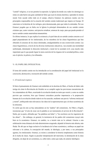 "comité" religioso, si se nos permite la expresión. La Iglesia ha tenido eso; todos los domingos se
reúne en cada barrio una gran cantidad de fieles que oyen la misma doctrina y aprenden la misma
moral. Esto sucede sobre todo en el campo, observa Gramsci; los párrocos rurales son los
principales responsables de la creación del sentido común tradicional que impera en Europa. El
catecismo es la doctrina de los teólogos, pero desmenuzada, para que todos la entiendan. Por eso
Gramsci juzgaba que en Italia era la Iglesia la principal alimentadora de ese sentido común
cristiano que, como veremos, será preciso erradicar, arrancar de cuajo, para que pueda prender el
nuevo sentido común materialista-inmanentista.
En última instancia, lo que explica la existencia y la piel dura de un sentido común concreto es el
papel preponderante de los intelectuales, de los miembros de las clases hegemónicas que han
obtenido el consenso de las clases dominadas, amalgamándolas en una cosmovisión común. Las
clases hegemónicas, a través de las diversas instituciones educativas, van creando una mentalidad
uniformada, detentando la dirección intelectual y moral de la sociedad civil, cosa mucho más
importante que lo que puede lograr la mera coerción de los órganos de la sociedad política, como
son el ejército, la policía y los tribunales.




V.- EL PAPEL DEL INTELECTUAL


El tema del sentido común nos ha introducido en la consideración del papel del intelectual en la
concreción, destrucción y recreación del sentido común.


1.- El intelectual orgánico


Si bien el pensamiento de Gramsci está embebido en la doctrina de Marx, el hecho de haber sido
testigo de cómo la Revolución de Octubre no se cumplió según las previsiones mecanicistas de
los comentadores de Marx, ocurriendo la revolución donde no tenía que ocurrir y como no estaba
previsto que ocurriera, hizo que Gramsci concediera peculiar importancia a la preparación
humana de la revolución donde todavía no ha acaecido, mediante una previa “reforma intelectual
y moral”, atribuyendo más relevancia a las ideas de la superestructura que a la base económica de
la estructura.
Es cierto que de esto ya hay antecedentes en los “padres” del comunismo. Así Marx y Engels,
reconocían que “el arte de crear con la palabra es un instrumento al servicio de la Revolución”.
Stalin, por su parte, afirmaba que “las palabras son balas” y “los escritores son los ingenieros de
las almas”… Sin embargo, en general, la insistencia de los padres del comunismo recayó más
bien en lo económico. Gramsci, en cambio, va a insistir más en lo cultural. Gracias a esta
enfatización toma distancia de todo determinismo exagerado, dejando la historia más abierta, más
fluida. De ahí que no haga exclusiva la incidencia de la base económica y atribuya un papel tan
relevante a la cultura, la concepción del mundo, la ideología, y por tanto, a sus principales
agentes, los intelectuales. Gramsci, se resiste a considerar la historia simplemente como historia
de la lucha de clases. Según su peculiar interpretación del marxismo, la dominación de la clase
dirigente, sin dejar de ser económica, es, sobre todo y antes que nada, de carácter ideológico.


                                                 15
 