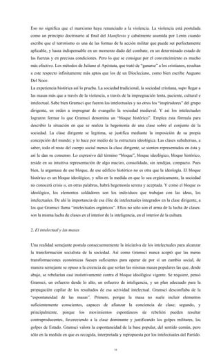 Eso no significa que el marxismo haya renunciado a la violencia. La violencia está postulada
como un principio doctrinario al final del Manifiesto y cabalmente asumida por Lenin cuando
escribe que el terrorismo es una de las formas de la acción militar que puede ser perfectamente
aplicable, y hasta indispensable en un momento dado del combate, en un determinado estado de
las fuerzas y en precisas condiciones. Pero lo que se consigue por el convencimiento es mucho
más efectivo. Los métodos de Juliano el Apóstata, que trató de “ganarse” a los cristianos, resultan
a este respecto infinitamente más aptos que los de un Diocleciano, como bien escribe Augusto
Del Noce.
La experiencia histórica así lo prueba. La sociedad tradicional, la sociedad cristiana, supo llegar a
las masas más que a través de la violencia, a través de la impregnación lenta, paciente, cultural e
intelectual. Sabe bien Gramsci que fueron los intelectuales y no otros los “inspiradores” del grupo
dirigente, en orden a impregnar de evangelio la sociedad medieval. Y así los intelectuales
lograron formar lo que Gramsci denomina un “bloque histórico”. Emplea esta fórmula para
describir la situación en que se realiza la hegemonía de una clase sobre el conjunto de la
sociedad. La clase dirigente se legitima, se justifica mediante la imposición de su propia
concepción del mundo; y lo hace por medio de la estructura ideológica. Las clases subalternas, a
saber, todo el resto del cuerpo social menos la clase dirigente, se sienten representados en ésta y
así le dan su consenso. Lo expresivo del término “bloque”, bloque ideológico, bloque histórico,
reside en su intuitiva representación de algo macizo, consolidado, sin rendijas, compacto. Pues
bien, la argamasa de ese bloque, de ese edificio histórico no es otra que la ideología. El bloque
histórico es un bloque ideológico, y sólo en la medida en que lo sea orgánicamente, la sociedad
no conocerá crisis o, en otras palabras, habrá hegemonía serena y aceptada. Y como el bloque es
ideológico, los elementos soldadores son los individuos que trabajan con las ideas, los
intelectuales. De ahí la importancia de esa élite de intelectuales integrados en la clase dirigente, a
los que Gramsci llama “intelectuales orgánicos”. Ellos no sólo son el arma de la lucha de clases:
son la misma lucha de clases en el interior de la inteligencia, en el interior de la cultura.


2. El intelectual y las masas


Una realidad semejante postula consecuentemente la iniciativa de los intelectuales para alcanzar
la transformación socialista de la sociedad. Así como Gramsci nunca aceptó que las meras
transformaciones económicas fuesen suficientes para operar de por sí un cambio social, de
manera semejante se opuso a la creencia de que serían las mismas masas populares las que, desde
abajo, se rebelarían casi instintivamente contra el bloque ideológico vigente. Se requiere, pensó
Gramsci, un esfuerzo desde lo alto, un esfuerzo de inteligencia, y un plan adecuado para la
propagación capilar de los resultados de esa actividad intelectual. Gramsci desconfiaba de la
“espontaneidad de las masas”. Primero, porque la masa no suele incluir elementos
suficientemente conscientes, capaces de afianzar la conciencia de clase; segundo, y
principalmente,    porque       los   movimientos    espontáneos    de   rebelión    pueden     resultar
contraproducentes, favoreciendo a la clase dominante y justificando los golpes militares, los
golpes de Estado. Gramsci valora la espontaneidad de la base popular, del sentido común, pero
sólo en la medida en que es recogida, interpretada y repropuesta por los intelectuales del Partido.


                                                    16
 