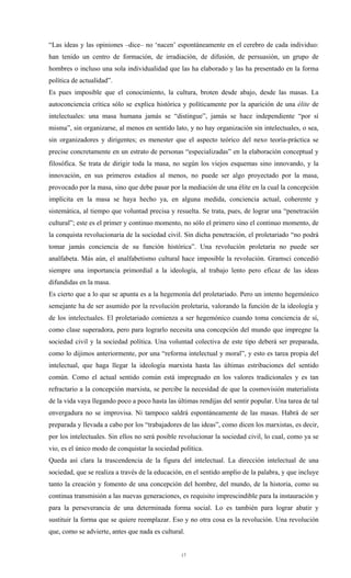 “Las ideas y las opiniones –dice– no ‘nacen’ espontáneamente en el cerebro de cada individuo:
han tenido un centro de formación, de irradiación, de difusión, de persuasión, un grupo de
hombres o incluso una sola individualidad que las ha elaborado y las ha presentado en la forma
política de actualidad”.
Es pues imposible que el conocimiento, la cultura, broten desde abajo, desde las masas. La
autoconciencia crítica sólo se explica histórica y políticamente por la aparición de una élite de
intelectuales: una masa humana jamás se “distingue”, jamás se hace independiente “por sí
misma”, sin organizarse, al menos en sentido lato, y no hay organización sin intelectuales, o sea,
sin organizadores y dirigentes; es menester que el aspecto teórico del nexo teoría-práctica se
precise concretamente en un estrato de personas “especializadas” en la elaboración conceptual y
filosófica. Se trata de dirigir toda la masa, no según los viejos esquemas sino innovando, y la
innovación, en sus primeros estadios al menos, no puede ser algo proyectado por la masa,
provocado por la masa, sino que debe pasar por la mediación de una élite en la cual la concepción
implícita en la masa se haya hecho ya, en alguna medida, conciencia actual, coherente y
sistemática, al tiempo que voluntad precisa y resuelta. Se trata, pues, de lograr una “penetración
cultural”; este es el primer y continuo momento, no sólo el primero sino el continuo momento, de
la conquista revolucionaria de la sociedad civil. Sin dicha penetración, el proletariado “no podrá
tomar jamás conciencia de su función histórica”. Una revolución proletaria no puede ser
analfabeta. Más aún, el analfabetismo cultural hace imposible la revolución. Gramsci concedió
siempre una importancia primordial a la ideología, al trabajo lento pero eficaz de las ideas
difundidas en la masa.
Es cierto que a lo que se apunta es a la hegemonía del proletariado. Pero un intento hegemónico
semejante ha de ser asumido por la revolución proletaria, valorando la función de la ideología y
de los intelectuales. El proletariado comienza a ser hegemónico cuando toma conciencia de sí,
como clase superadora, pero para lograrlo necesita una concepción del mundo que impregne la
sociedad civil y la sociedad política. Una voluntad colectiva de este tipo deberá ser preparada,
como lo dijimos anteriormente, por una “reforma intelectual y moral”, y esto es tarea propia del
intelectual, que haga llegar la ideología marxista hasta las últimas estribaciones del sentido
común. Como el actual sentido común está impregnado en los valores tradicionales y es tan
refractario a la concepción marxista, se percibe la necesidad de que la cosmovisión materialista
de la vida vaya llegando poco a poco hasta las últimas rendijas del sentir popular. Una tarea de tal
envergadura no se improvisa. Ni tampoco saldrá espontáneamente de las masas. Habrá de ser
preparada y llevada a cabo por los “trabajadores de las ideas”, como dicen los marxistas, es decir,
por los intelectuales. Sin ellos no será posible revolucionar la sociedad civil, lo cual, como ya se
vio, es el único modo de conquistar la sociedad política.
Queda así clara la trascendencia de la figura del intelectual. La dirección intelectual de una
sociedad, que se realiza a través de la educación, en el sentido amplio de la palabra, y que incluye
tanto la creación y fomento de una concepción del hombre, del mundo, de la historia, como su
continua transmisión a las nuevas generaciones, es requisito imprescindible para la instauración y
para la perseverancia de una determinada forma social. Lo es también para lograr abatir y
sustituir la forma que se quiere reemplazar. Eso y no otra cosa es la revolución. Una revolución
que, como se advierte, antes que nada es cultural.


                                                 17
 