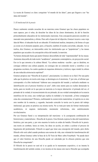 La receta de Gramsci es clara: conquistar “el mundo de las ideas”, para que lleguen a ser “las
ideas del mundo”.


3. El intelectual de la praxis


Parece realmente extraño escuchar de un marxista como Gramsci que las clases populares no
sean capaces, por sí solas, de desechar las ideas de las clases dominantes, de ahí la función
primordialmente educadora de los intelectuales marxistas. Esta concepción pareciera encubrir un
marcado tono paternalista y elitista. Para salir al paso de tal objeción, Gramsci recurre a una vieja
idea de Marx: el educador ha de ser educado. El intelectual analiza, interpreta y da forma a lo que
ya existe en el elemento popular; pero, al hacerlo, también él resulta convertido, educado. Así se
realiza, dice Gramsci, un intercambio entre los intelectuales que se “popularizan” y las masas
populares que acceden a la concepción crítica del mundo, la marxista.
Ya hemos destacado hasta qué punto Gramsci desconfiaba de toda “espontaneidad” de las masas.
Asimismo desconfía de toda teoría “académica”, puramente contemplativa, sin proyección social.
Eso es lo que enrostra a la cultura liberal. “La cultura moderna –escribe–, que es idealista, no
consigue elaborar una cultura popular, no consigue dar un contenido moral y científico a sus
programas escolares, los cuales quedan en esquemas abstractos y teóricos; sigue siendo la cultura
de una reducida aristocracia espiritual”.
Gramsci propicia una “filosofía de la praxis”, precisamente. La síntesis no es fácil. Por una parte
sabe que la práctica sin teoría está ciega, se desintegra en el atomismo. Y por otra, al afirmar que
corresponde a la élite intelectual “elaborar una concepción del mundo y realizarla mediante su
identificación con el proceso histórico en acto”, debe estar atento para no exaltar demasiado la
teoría, para no incidir en lo que para un marxista es la mayor aberración: el primado del ser, el
primado de la verdad, el reconocimiento de ese primado, de esa verdad contemplada en la esencia
metafísica de las cosas, una verdad que explica la realidad y la trasciende. ¿Cómo compaginar
estas dos constataciones? Primero, reafirmando la cosmovisión materialista: el espíritu no es sino
otro nombre de la materia; y segundo, haciendo coincidir la teoría con la praxis del trabajo
intelectual, que pone en práctica esa misma teoría. No se trata por tanto de formar intelectuales
académicos,     ni   siquiera    intelectuales   meramente    reformistas,    sino   auténticamente
revolucionarios.
Por eso Gramsci llamó a su interpretación del marxismo –a la yuxtapuesta combinación de
historicismo y materialismo– filosofía de la praxis. Esta fórmula expresa la idea del materialismo
histórico, por una parte, y por otra muestra la teoría en orden de batalla. Filosofía de la praxis:
una teoría en combate, lanza en ristre, las ideas en acción, en orden a acelerar el proceso de
hegemonía del proletariado. Filósofo es aquel que tiene una concepción del mundo, pero dicho
filósofo sólo será cabal cuando produzca una norma de vida, una voluntad de transformación del
mundo, afirma Gramsci sobre la base de la XI Tesis de Marx sobre Feuerbach: “Se puede decir
que el valor histórico de una filosofía puede ser calculada por la eficacia práctica que esta
filosofía ha conquistado”.
El filósofo de la praxis no será tal si se queda en lo meramente expositivo, si no intenta la
transformación del sentido común, si no inculca en las masas este nuevo filosofar que acompaña


                                                  18
 