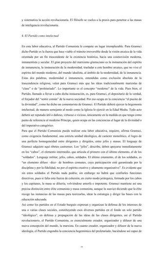 y sistematiza la acción revolucionaria. El filósofo se vuelca a la praxis para penetrar a las masas
de inteligencia revolucionaria.


4. El Partido como intelectual


En esta labor educativa, al Partido Comunista le compete un lugar irremplazable. Para Gramsci
dicho Partido es la fuerza que hace viable el tránsito irreversible desde la visión arcaica de la vida
orientada por un fin trascendente de la existencia histórica, hacia una cosmovisión moderna,
inmanentista y secular. El gran proyecto del marxismo gramsciano es la instauración del espíritu
de inmanencia, la instauración de la modernidad, trasladar a este hombre arcaico, que no vive el
espíritu del mundo moderno, del mundo idealista, al ámbito de la modernidad, de la inmanencia.
Estas dos palabras, modernidad e inmanencia, entendidas como exclusión absoluta de la
trascendencia religiosa, valen para Gramsci más que las ideas tradicionalmente marxistas de
“clase” o de “proletariado”. Lo importante es el concepto “moderno” de la vida. Pues bien, el
Partido, llamado a llevar a cabo dicha instauración, es, para Gramsci, el depositario de la verdad,
el forjador del “sentir común” de la nueva sociedad. Por eso ocupa en la conciencia “el puesto de
la divinidad”, como ha dicho un comentarista de Gramsci. El Partido deberá ejercer la hegemonía
intelectual, de manera semejante al modo como la Iglesia lo ejerció en la Edad Media. Todo acto
deberá ser reputado útil o dañoso, virtuoso o vicioso, únicamente en la medida en que tenga como
punto de referencia al moderno Príncipe, quien ocupa en las conciencias el lugar de la divinidad o
del imperativo categórico.
Para que el Partido Comunista pueda realizar esta labor educativa, requiere, afirma Gramsci,
como exigencia fundamental, una estricta unidad ideológica, de carácter monolítico, el logro de
una perfecta homogeneidad entre dirigentes y dirigidos, entre jefes y masas. El lenguaje de
Gramsci adquiere aquí ribetes castrenses. Los “jefes”, describe, deben apoyarse inmediatamente
en los “cabos”, el elemento intermedio, que articula el primero con el último elemento, el de los
“soldados”. Lenguaje militar; jefes, cabos, soldados. El último estamento, el de los soldados, es
“un elemento difuso –dice– de hombres comunes, cuya participación está garantizada por la
disciplina y por la fidelidad, no por el espíritu creativo y altamente organizativo”. Es evidente que
sin estos soldados el Partido nada podría; sin embargo no habrá que confiarles funciones
directivas, pues si falta esta fuerza de cohesión, en cierto modo jerárquica, formada por los cabos
y los capitanes, la masa se diluiría, volviéndose amorfa e impotente. Gramsci mantiene así una
precisa distinción entre élite comunista y masa comunista, aunque la suavice diciendo que la élite
recoge las instancias de las masas para teorizarlas, idear la estrategia y dirigir las bases con la
educación adecuada.
Así como los partidos en el Estado burgués expresan y organizan la defensa de los intereses de
una o varias clases sociales, constituyendo esos diversos partidos en el fondo un solo partido
“ideológico”, en defensa y propagación de las ideas de las clases dirigentes, así el Partido
revolucionario, el Partido Comunista, es esencialmente creador, organizador y difusor de una
nueva concepción del mundo, la marxista. En cuanto creador, organizador y difusor de la nueva
ideología, el Partido engendra la conciencia hegemónica del proletariado, haciéndose así capaz de




                                                  19
 