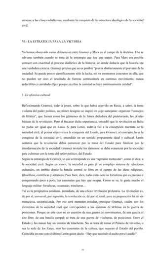 atraerse a las clases subalternas, mediante la conquista de la estructura ideológica de la sociedad
civil.




VI.- LA ESTRATEGIA PARA LA VICTORIA


Ya hemos observado varias diferencias entre Gramsci y Marx en el campo de la doctrina. Ello se
advierte también cuando se trata de la estrategia que hay que seguir. Para Marx era posible
conocer con exactitud el proceso dialéctico de la historia, de donde deducía que la historia era
una verdadera ciencia. Gramsci precisa que no es posible “prever abstractamente el porvenir de la
sociedad. Se puede prever científicamente sólo la lucha, no los momentos concretos de ella, que
no pueden ser sino el resultado de fuerzas contrastantes en continuo movimiento, nunca
reductibles a cantidades fijas, porque en ellas la cantidad se hace continuamente calidad”.


1. La ofensiva cultural


Reflexionando Gramsci, todavía joven, sobre lo que había ocurrido en Rusia, a saber, la toma
violenta del poder político, su primer designio se inspiró en algo semejante: organizar “consejos
de fábrica”, que fuesen como los gérmenes de la futura dictadura del proletariado, las células
básicas de la revolución. Pero al fracasar dicha experiencia, entendió que la revolución en Italia
no podía ser igual que en Rusia. Si para Lenin, todavía fiel a la concepción marxista de la
sociedad civil, el primer objetivo era la conquista del Estado, para Gramsci, al contrario, lo es la
conquista de la sociedad civil, entendido en un sentido propiamente ideal y cultural. Lenin
sostenía que la revolución debía comenzar por la toma del Estado para finalizar con la
transformación de la sociedad. Gramsci invierte los términos: se debe comenzar por la sociedad
para culminar con la toma del poder político, del Estado.
Según la estrategia de Gramsci, lo que corresponde es una “agresión molecular”, como él dice, a
la sociedad civil. Según ya vimos, la sociedad es para él un complejo sistema de relaciones
culturales, un ámbito donde la batalla central se libra en el campo de las ideas religiosas,
filosóficas, científicas y artísticas. Pues bien, dice, todas estas son las fortalezas que es preciso ir
conquistando poco a poco, las casamatas que hay que ocupar. Como se ve, le gusta mucho el
lenguaje militar: fortalezas, casamatas, trincheras…
Tal es la perspectiva cotidiana, inmediata, de una eficaz revolución proletaria. La revolución es,
de por sí, universal, por supuesto, la revolución es, de por sí, total, pero su preparación ha de ser
minuciosa, sectorializada. Por eso será menester estudiar, prosigue Gramsci, cuáles son los
elementos de la sociedad civil que corresponden a los sistemas de defensa en la guerra de
posiciones. Porque en este caso no es cuestión de una guerra de movimientos, de una guerra al
aire libre, de una batalla campal; se trata de una guerra de trincheras, de posiciones. Entre el
Estado y las masas hay un montón de trincheras. No se trata de tomar el Palacio de Invierno, o
sea la sede de los Zares, sino las casamatas de la cultura, que separan el Estado del pueblo.
Coincidía en esto con el último Lenin quien decía: “Hay que sustituir el asalto por el asedio”.




                                                   20
 