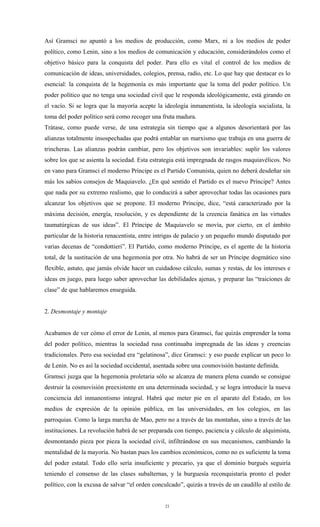 Así Gramsci no apuntó a los medios de producción, como Marx, ni a los medios de poder
político, como Lenin, sino a los medios de comunicación y educación, considerándolos como el
objetivo básico para la conquista del poder. Para ello es vital el control de los medios de
comunicación de ideas, universidades, colegios, prensa, radio, etc. Lo que hay que destacar es lo
esencial: la conquista de la hegemonía es más importante que la toma del poder político. Un
poder político que no tenga una sociedad civil que le responda ideológicamente, está girando en
el vacío. Si se logra que la mayoría acepte la ideología inmanentista, la ideología socialista, la
toma del poder político será como recoger una fruta madura.
Trátase, como puede verse, de una estrategia sin tiempo que a algunos desorientará por las
alianzas totalmente insospechadas que podrá entablar un marxismo que trabaja en una guerra de
trincheras. Las alianzas podrán cambiar, pero los objetivos son invariables: suplir los valores
sobre los que se asienta la sociedad. Esta estrategia está impregnada de rasgos maquiavélicos. No
en vano para Gramsci el moderno Príncipe es el Partido Comunista, quien no deberá desdeñar sin
más los sabios consejos de Maquiavelo. ¿En qué sentido el Partido es el nuevo Príncipe? Antes
que nada por su extremo realismo, que lo conducirá a saber aprovechar todas las ocasiones para
alcanzar los objetivos que se propone. El moderno Príncipe, dice, “está caracterizado por la
máxima decisión, energía, resolución, y es dependiente de la creencia fanática en las virtudes
taumatúrgicas de sus ideas”. El Príncipe de Maquiavelo se movía, por cierto, en el ámbito
particular de la historia renacentista, entre intrigas de palacio y un pequeño mundo disputado por
varias decenas de “condottieri”. El Partido, como moderno Príncipe, es el agente de la historia
total, de la sustitución de una hegemonía por otra. No habrá de ser un Príncipe dogmático sino
flexible, astuto, que jamás olvide hacer un cuidadoso cálculo, sumas y restas, de los intereses e
ideas en juego, para luego saber aprovechar las debilidades ajenas, y preparar las “traiciones de
clase” de que hablaremos enseguida.


2. Desmontaje y montaje


Acabamos de ver cómo el error de Lenin, al menos para Gramsci, fue quizás emprender la toma
del poder político, mientras la sociedad rusa continuaba impregnada de las ideas y creencias
tradicionales. Pero esa sociedad era “gelatinosa”, dice Gramsci: y eso puede explicar un poco lo
de Lenin. No es así la sociedad occidental, asentada sobre una cosmovisión bastante definida.
Gramsci juzga que la hegemonía proletaria sólo se alcanza de manera plena cuando se consigue
destruir la cosmovisión preexistente en una determinada sociedad, y se logra introducir la nueva
conciencia del inmanentismo integral. Habrá que meter pie en el aparato del Estado, en los
medios de expresión de la opinión pública, en las universidades, en los colegios, en las
parroquias. Como la larga marcha de Mao, pero no a través de las montañas, sino a través de las
instituciones. La revolución habrá de ser preparada con tiempo, paciencia y cálculo de alquimista,
desmontando pieza por pieza la sociedad civil, infiltrándose en sus mecanismos, cambiando la
mentalidad de la mayoría. No bastan pues los cambios económicos, como no es suficiente la toma
del poder estatal. Todo ello sería insuficiente y precario, ya que el dominio burgués seguiría
teniendo el consenso de las clases subalternas, y la burguesía reconquistaría pronto el poder
político, con la excusa de salvar “el orden conculcado”, quizás a través de un caudillo al estilo de


                                                 21
 