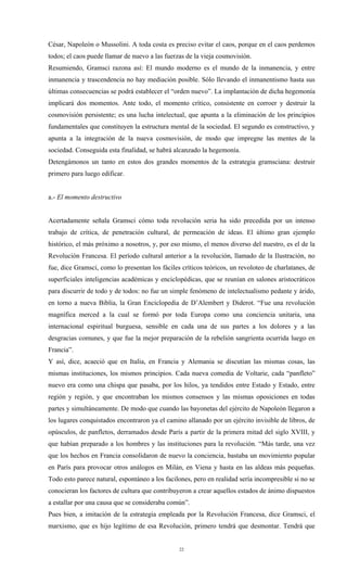 César, Napoleón o Mussolini. A toda costa es preciso evitar el caos, porque en el caos perdemos
todos; el caos puede llamar de nuevo a las fuerzas de la vieja cosmovisión.
Resumiendo, Gramsci razona así: El mundo moderno es el mundo de la inmanencia, y entre
inmanencia y trascendencia no hay mediación posible. Sólo llevando el inmanentismo hasta sus
últimas consecuencias se podrá establecer el “orden nuevo”. La implantación de dicha hegemonía
implicará dos momentos. Ante todo, el momento crítico, consistente en corroer y destruir la
cosmovisión persistente; es una lucha intelectual, que apunta a la eliminación de los principios
fundamentales que constituyen la estructura mental de la sociedad. El segundo es constructivo, y
apunta a la integración de la nueva cosmovisión, de modo que impregne las mentes de la
sociedad. Conseguida esta finalidad, se habrá alcanzado la hegemonía.
Detengámonos un tanto en estos dos grandes momentos de la estrategia gramsciana: destruir
primero para luego edificar.


a.- El momento destructivo


Acertadamente señala Gramsci cómo toda revolución seria ha sido precedida por un intenso
trabajo de crítica, de penetración cultural, de permeación de ideas. El último gran ejemplo
histórico, el más próximo a nosotros, y, por eso mismo, el menos diverso del nuestro, es el de la
Revolución Francesa. El período cultural anterior a la revolución, llamado de la Ilustración, no
fue, dice Gramsci, como lo presentan los fáciles críticos teóricos, un revoloteo de charlatanes, de
superficiales inteligencias académicas y enciclopédicas, que se reunían en salones aristocráticos
para discurrir de todo y de todos: no fue un simple fenómeno de intelectualismo pedante y árido,
en torno a nueva Biblia, la Gran Enciclopedia de D’Alembert y Diderot. “Fue una revolución
magnífica merced a la cual se formó por toda Europa como una conciencia unitaria, una
internacional espiritual burguesa, sensible en cada una de sus partes a los dolores y a las
desgracias comunes, y que fue la mejor preparación de la rebelión sangrienta ocurrida luego en
Francia”.
Y así, dice, acaeció que en Italia, en Francia y Alemania se discutían las mismas cosas, las
mismas instituciones, los mismos principios. Cada nueva comedia de Voltarie, cada “panfleto”
nuevo era como una chispa que pasaba, por los hilos, ya tendidos entre Estado y Estado, entre
región y región, y que encontraban los mismos consensos y las mismas oposiciones en todas
partes y simultáneamente. De modo que cuando las bayonetas del ejército de Napoleón llegaron a
los lugares conquistados encontraron ya el camino allanado por un ejército invisible de libros, de
opúsculos, de panfletos, derramados desde París a partir de la primera mitad del siglo XVIII, y
que habían preparado a los hombres y las instituciones para la revolución. “Más tarde, una vez
que los hechos en Francia consolidaron de nuevo la conciencia, bastaba un movimiento popular
en París para provocar otros análogos en Milán, en Viena y hasta en las aldeas más pequeñas.
Todo esto parece natural, espontáneo a los facilones, pero en realidad sería incompresible si no se
conocieran los factores de cultura que contribuyeron a crear aquellos estados de ánimo dispuestos
a estallar por una causa que se consideraba común”.
Pues bien, a imitación de la estrategia empleada por la Revolución Francesa, dice Gramsci, el
marxismo, que es hijo legítimo de esa Revolución, primero tendrá que desmontar. Tendrá que


                                                22
 