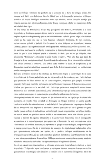 hacer ese trabajo volteriano, del panfleto, de la comedia, de la burla del antiguo estado. No
siempre será fácil, pero habrá que hacerlo. Habrá que ir desintegrando lentamente el bloque
histórico, el bloque ideológico dominante, habrá que meterse, buscar cualquier rendija, por
pequeña que sea, para irlo resquebrajando, tratar de que comiencen a fallar los mecanismos de la
sociedad civil en vigor.
En este trabajo de demolición a lo que hay que apuntar ante todo es, obviamente, a la clase
hegemónica y dominante, porque detenta tanto la hegemonía como el poder político, para que
empiece a perder la hegemonía y pase a ser sólo dominante. Es decir que no tenga ya el control
sereno de las ideas sino que se vaya haciendo solamente dominante, de pura coerción,
exclusivamente policial o judicial. En Occidente la clase dirigente es hegemónica, observa
Gramsci, gracias a esa ligazón estrecha, interdependiente, entre sociedad política y sociedad civil.
Lo que tiene que hacer la revolución es demostrar la hegemonía reinante en la sociedad civil,
tratar de que la clase dirigente pierda el consenso, es decir, que no sea ya dirigente, sino
únicamente “dominante”, detentando la pura fuerza coercitiva. “Para ello hay que tratar de
despojarla de su prestigio espiritual, desmitificando los elementos de su cosmovisión mediante
una crítica continua y corrosiva. Esta crítica debe sembrar la duda, el escepticismo y el
desprestigio moral en relación de quienes dirigen. Debe destruir sus creencias y sus instituciones
y debe corromper su moralidad”.
Tal sería el blanco inicial de la estrategia de destrucción: lograr el desprestigio de la clase
hegemónica, de la Iglesia, del ejército, de los intelectuales, de los profesores, etc. Habrá incluso
que aprovechar las ideas mismas de las clases dirigentes, empleando por ejemplo su mismo
lenguaje. Habrá que enarbolar las banderas de las libertades burguesas, de la democracia, como
brechas para penetrar en la sociedad civil. Habrá que presentarse maquiavélicamente como
defensor de esas libertades democráticas, pero sabiendo muy bien que se las considera tan sólo
como un instrumento para la marxistización general del sentido común del pueblo.
El resquebrajamiento del mundo burgués era par Gramsci uno de los signos que le daban más
esperanzas de triunfo. Una sociedad se desintegra, un bloque histórico se agrieta cuando
comienzan a fallar los mecanismos de la sociedad civil. Este quebranto es, en gran parte, la obra
de los intelectuales que empiezan a traicionar. Gramsci considera que se ha ganado una gran
batalla cuando se logra la defección de un intelectual, cuando se conquista a un teólogo traidor,
un militar traidor, un profesor traidor, traidor a su cosmovisión. Nada más efectivo que eso:
suscitar la traición de algunos intelectuales a la cosmovisión tradicional, con el consiguiente
acercamiento a la nueva hegemonía que aparece en el horizonte. No será necesario que estos
“convertidos” se declaren marxistas; lo importante es que ya no son enemigos, son potables para
la nueva cosmovisión. De ahí la importancia de ganarse a los intelectuales tradicionales, a los
que, aparentemente colocados por encima de la política, influyen decididamente en la
propagación de las ideas, ya que cada intelectual (profesor, periodista o sacerdote) arrastra tras de
sí a un número considerable de prosélitos. El bloque comienza a resquebrajarse cuando un cierto
número de intelectuales traiciona a los representantes de la hegemonía reinante.
Es este un aspecto muy importante en la estrategia gramsciana: lograr el desprestigio de la clase
hegemónica. Y algo más: lograr que los que se opongan o intenten oponerse al orden nuevo, los
que denuncian su estrategia, sean reducidos al silencio. Esto es fácilmente conseguible a través de


                                                 23
 