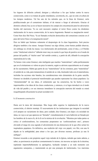 los órganos de difusión cultural; denigrar y ridiculizar a los que luchan contra la nueva
cosmovisión, como si se tratara de gente retardataria, cavernícola, etc., que no está a la altura de
los tiempos modernos. Tal fue uno de los métodos que, en la línea de Gramsci, sería
predileccionado por el comunismo italiano, el de marcar a fuego al adversario. Gracias al
dominio cultural, hoy ya no se hacen necesarios los campos de concentración para los adversarios
lúcidos del marxismo. Ya no será necesario emplear el terror físico contra los disidentes
intelectuales de la nueva cosmovisión, de la nueva hegemonía. Bastará su marginación moral.
Como bien dice Del Noce, “la así llamada evolución democrática del comunismo consiste en el
paso del terror físico a la marginación moral”.
Pero no habrá que limitarse solamente al desprestigio de la clase hegemónica. Será preciso
dirigirse también a las masas. Aunque Gramsci sea algo elitista, como hemos podido observar,
sin embargo no olvida las masas. Los intelectuales del proletariado, como él dice, y el Partido
como “intelectual colectivo” deberán tener muy en cuenta lo que haya de positivo en el modo de
pensar del pueblo, el “núcleo sano” del sentido común y, a partir de allí, difundir la concepción
materialista de la vida.
Ya hemos visto como Gramsci, más inteligente que muchos “materialistas”, sabía perfectamente
que en el cristianismo se valora no poco la materia, según se advierte especialmente en el campo
de los sacramentos. Habrá que partir de ese “materialismo” de los cristianos, para “materializar”
el sentido de su vida, para inmanentizar el sentido de su vida, ilustrando todo con el materialismo,
incluidas las acciones más banales, las consideraciones más elementales de la gente sencilla.
Gramsci no desdeña el potencial transformador que pueden representar las clases populares. La
“elementariedad” de sus ideas, el aislamiento que las caracteriza, las ha hecho a veces
impermeables a las ideas de las clases conductoras, y entonces, si se logra introducir en el modo
de vida del pueblo y en sus intereses inmediatos la concepción marxista del mundo se estará
resquebrajando eficazmente la actual sociedad civil.


b. El momento constructivo


Hasta acá la tarea del desmontaje. Mas luego debe seguirse la implantación de la nueva
cosmovisión, el ulterior montaje. El socavamiento de las instituciones que integran la sociedad
civil prepara un vaciamiento de ideas, pero cuidado, dice Gramsci, con dejar a la sociedad sin
ideas, no vaya a ser que aparezca un “dictador”; inmediatamente el vacío habrá de ser llenado por
los hombres de la nueva fe, de la fe en la mística de la revolución. “Mientras por todas partes se
critica el confesionalismo, los comunistas preparamos un ‘confesionalismo ateo’, primero
elevando al rango de cosa sagrada el advenimiento de una democracia de la que ellos serían los
inspiradores populares. En definitiva, una reedición del viejo vox populi, vox Dei, con una fe
dejada en la ambigüedad, para atraer a los que, por diversas razones, profesan ya una fe
ambigua”.
Gramsci recuerda a este propósito aquel viejo método de la Iglesia, método que tanto admira, a
saber, su persistencia en predicar constantemente lo mismo, sin moverse un ápice de la doctrina,
repitiendo imperturbablemente su apologética, luchando siempre y en todo momento con
argumentos semejantes, y manteniendo en pie una jerarquía de intelectuales. Los marxistas


                                                  24
 