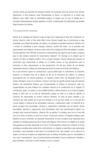 tenemos mucho que aprender de semejante método. No cansarnos nunca de recurrir a los mismos
argumentos, si bien podemos variar literariamente su forma. La repetición es el medio más
didáctico para influir sobre la mentalidad popular, al tiempo que no cesa el trabajo por ir
elevando intelectualmente estratos populares, es decir, creando grupo de intelectuales que puedan
luego iluminar a los demás.


3. La superación del cristianismo


Dentro de la estrategia de Gramsci ocupa un lugar muy importante el tema del cristianismo. Es
curioso observar cómo si bien tanto Marx como Gramsci juzgan que el cristianismo es algo
terminado, una reliquia del pasado, un cadáver, sin embargo no pierden ocasión de referirse a él,
e incluso lo consideran el peor enemigo. Gramsci, escribe Del Noce, “es el pensador más
rigurosamente anti-religioso, al menos como crítico de la religión de Dios trascendente y creador.
Su preocupación como filósofo es alcanzar un inmanentismo tan riguroso que no deje ya espacio
para la más mínima tentación de renacimiento religioso”. El enemigo es la religión que él
conoció en Italia, la religión católica. Tal es el gran enemigo. Gramsci piensa que mientras el
catolicismo siga conservando su influjo en el sentido común, no hay perspectivas para el
marxismo, lo dice expresamente, no hay perspectivas. De ahí que, dentro de sus grandes
lineamientos tácticos, indique una estrategia para tener en cuenta en la lucha anti-religiosa.
No es que Gramsci ignore las realizaciones a que ha dado lugar el cristianismo, su desarrollo
histórico, la constante tarea de la Iglesia en pro de la formación de cuadros, su continua
preocupación por los estratos populares, en vigilante control sobre sus dirigentes tanto en el
campo ideológico como en el práctico. Gramsci está lejos de aquella actitud ciega del marxista
fanático, del materialista idólatra, que voluntariamente se obstina en desconocer todo eso,
incapacitándose así para trabajar con verdadera eficacia en la erradicación de la religión. El
cristianismo, gusto o no guste, es una realidad histórica, afirma Gramsci; no se trata de negarlo,
porque es bien real, no se trata de ridiculizarlo, porque no tiene en sí nada de ridículo, al
contrario, ha representado un exitoso esfuerzo histórico. Se trata de hacer entender a los
cristianos que todo aquello por lo que han luchado y en lo que han creído, no es más que una
versión utópica e ilusoria de las necesidades, intereses y aspiraciones reales. La filosofía de la
praxis recogerá esas necesidades, intereses y aspiraciones, mantendrá, por así decirlo, dichas
necesidades, intereses y aspiraciones, pero haciéndoles sufrir una transformación radical. Las
recogerá, pero inmanentizándolas. ¿Buscan Uds. un paraíso? Lo tendrán, pero no en el más allá
sino en la tierra; el paraíso, sí, pero en la tierra. Conservará, incluso, el lenguaje teológico, pero
dándole un nuevo contenido, un contenido inmanentista. Es éste un aspecto muy importante para
entender la estrategia gramsciana de la lucha anti-religiosa. Para Gramsci la religión es la utopía
más gigantesca que haya aparecido en la tierra. El más grandioso intento por conciliar en forma
mitológica contradicciones reales de la vida histórica. La religión se manifiesta como apreciando
al hombre, como buscando su bien pero en la perspectiva de “otro mundo”, en la esfera de lo
utópico. Se trata de recuperar esa importancia que se atribuye al hombre, pero no vinculándolo a
una vacua “trascendencia”, sino a la misma historia del hombre, la que es hecha por el hombre y
para el hombre, a través de la cual el hombre se crea a sí mismo.


                                                  25
 