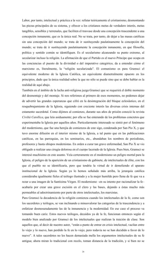 Labor, por tanto, intelectual y práctica a la vez: refutar teóricamente el cristianismo, desmontando
las piezas principales de su sistema, y ofrecer a los cristianos metas de verdadero interés, metas
tangibles, sensibles y terrenales, que faciliten el trasvase desde una concepción trascendente a una
concepción inmanente, que es la única real. No se trata, por tanto, de dejar a las masas católicas
sin una concepción del mundo; se trata de ir sustituyendo paulatinamente la concepción del
mundo; se trata de ir sustituyendo paulatinamente la concepción inmanente, en que filosofía,
política y sentido común se identifiquen. Es el secularismo alcanzando su punto extremo, al
secularizar incluso la religión. La afirmación de que el Partido es el nuevo Príncipe que ocupa en
las conciencias el puesto de la divinidad o del imperativo categórico, da a entender cómo el
marxismo es, literalmente, la “religión secularizada”. El comunismo es para Gramsci el
equivalente moderno de la Iglesia Católica, un equivalente diametralmente opuesto en los
principios, dado que la única realidad sobre la que no sólo se puede sino que se debe hablar es la
realidad de aquí abajo.
También en el ámbito de la lucha anti-religiosa juzga Gramsci que se requerirá el doble momento
del desmontaje y del montaje. Si nos referimos al primero de esos momentos, no podemos dejar
de advertir las grandes esperanzas que cifró en la desintegración del bloque eclesiástico, en el
resquebrajamiento de la Iglesia, siguiendo con creciente interés las diversas crisis internas del
estamento sacerdotal. Como dijimos al comienzo, durante sus años de prisión conoció la revista
Civiltà Catollica, que leía asiduamente; por ella se fue enterando de los problemas concretos que
experimentaba la Iglesia por aquellos años. Particularmente interesado se sintió por el fenómeno
del modernismo, que fue una herejía de comienzos de este sigo, condenada por San Pio X, y que
tuvo enorme difusión en el interior mismo de la Iglesia, a tal punto que en las publicaciones
católicas, en las parroquias, en los seminarios, etc., abundaban los nombres de periodistas,
profesores y hasta obispos modernistas. En orden a curar tan grave enfermedad, San Pio X se vio
obligado a realizar una cirugía dolorosa en el cuerpo lacerado de la Iglesia. Pues bien, Gramsci se
interesó muchísimo en este asunto. Veía certeramente en el modernismo un peligro mortal para la
Iglesia, el peligro de la aparición de un cristianismo de gabinete, de intelectuales de élite, con los
que el pueblo no se identificaría, pero que tendría la virtud de ir demoliendo el aparato
institucional de la Iglesia. Según ya lo hemos señalado más arriba, la jerarquía católica
consideraba igualmente fieles al teólogo ilustrado y a la mujer humilde pero llena de fe que va a
rezar a una imagen de la Santísima Virgen. El modernismo –en su intento por racionalizar la fe–
acabaría por crear una grave escisión en el clero y las bases, dejando a éstas mucho más
permeables al adoctrinamiento por parte de otros intelectuales, los marxistas.
Para Gramsci la decadencia de la religión comienza cuando los intelectuales de la fe, como son
los sacerdotes y teólogos, se van inclinando a minusvalorar las categorías de la trascendencia y a
enfatizar desmesuradamente las de la inmanencia y la modernidad. En ese caso el proceso va
tomando buen cariz. Estos nuevos teólogos, decaídos ya de la fe, funcionan entonces según el
modelo bien analizado por Gramsci de los intelectuales que realizan la traición de clase. Son
aquellos que, al decir de nuestro autor, “están a punto de entrar en crisis intelectual, vacilan entre
lo viejo y lo nuevo, han perdido la fe en lo viejo, pero todavía no se han decidido a favor de lo
nuevo”. A tales sacerdotes no les hacen demasiada mella los argumentos intelectuales de su fe
antigua; ahora miran lo tradicional con recelo, toman distancia de la tradición, y si bien no se


                                                  26
 