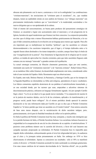 abrazan aún plenamente con lo nuevo, comienzan a vivir en la ambigüedad. Las combinaciones
“cristiano-marxistas”, las asociaciones de “cristianos para el socialismo”, etc., que vendrán
después, tienen un espléndido retrato en esos análisis de Gramsci. Los “clérigos marxistas” son
precisamente intelectuales traidores que se “convirtieron” a la modernidad, acercándose a los
nuevos dirigentes que se van apoderando de la cultura.
Todo el intento del eurocomunismo, en buena parte producto del pensamiento estratégico de
Gramsci, se encaminó a lograr este acercamiento entre el marxismo y el ala progresista de la
Iglesia, heredera de aquel modernismo que Gramsci tan bien conociera. La conjunción pretendida
era ésta: que el clérigo más o menos filocomunista hablase genéricamente de liberación, a la vez
que el líder comunista predicase la revolución con un lenguaje poco menos que sagrado. Para ello
era importante que se multiplicasen las homilías “políticas”, que los sacerdotes se volcasen
desmesuradamente a las cuestiones temporales, que el lugar y el tiempo dedicados antes a lo
sagrado fuesen ahora destinados a los temas temporales y sociales, aunque fuese bajo el rótulo de
una “evangelización de la justicia”. Tras fomentarse la fagocitación de lo religioso por lo social-
político, se trataba de aprovechar los vínculos existentes, para que tales sacerdotes llegasen cada
semana con ese mensaje “renovado” a grandes estratos de la población.
La actual estrategia comunista, de filiación claramente gramsciana, sigue por este camino,
intentando una suerte de “cristianismo marxista” o de “marxista cristiano”. Rafael Gómez Pérez,
en un meduloso libro sobre Gramsci, ha desarrollado ampliamente este tema, considerando sobre
todo el caso reciente de España e Italia. Resumamos aquí sus observaciones.
En España, ante todo, Dolores Ibarruri, la Pasionaria, y Santiago Carrillo, que en los tiempos de
la Segunda República no disimulaban su fobia anti-religiosa, aprendieron el nuevo vocabulario.
Los líderes comunistas españoles desterraron de sus palabras el anticlericalismo trasnochado, y
en una sociedad donde, por las razones que sean, empezaban a advertirse síntomas de
descristianización práctica, utilizaron un lenguaje formalmente sagrado. Así por ejemplo Carrillo
llegó a decir: “La fe en un ideal es lo que puede mover montañas. Y la conjunción de nuestra fe
en la justicia de nuestros ideales, con la fe de los cristianos, aplicada a la transformación y al
progreso social, puede hacer milagros”. En el mismo periódico donde apareció la anterior
declaración se lee una información dada por Carrillo en que se dice que el Partido Comunista
Español es “el único partido que tiene un sacerdote en el Comité Central”. Esta noticia carecería
de base unos meses después, con la secularización de dicho sacerdote indigno; pero,
gramscianamente, sirvió para la finalidad inmediata de influir en la opinión pública.
En Italia la política del Partido Comunista local fue muy semejante, y mucho más inteligente que
la su partido hermano de Italia, el Partido Socialista Italiano. Los socialistas italianos buscaron su
originalidad en la exasperación de uno de los dos elementos de su espíritu: el anticlericalismo. Y
pusieron como problema número uno la cuestión del divorcio, a favor del cual lanzaron una
campaña nacional, propiciando un referéndum. El Partido Comunista hizo lo imposible para
impedir dicho referéndum, sobreestimando quizás el nivel de religiosidad del país y la audiencia
que el clero y la jerarquía tenían presuntamente en Italia. Sin embargo en 1974 se hizo
efectivamente el referéndum. Apenas se conocieron sus resultados –sólo el 30% se manifestó
contra el divorcio– el Partido Comunista acomodó los tanto acelerando su estrategia gramsciana.
Con unas masas católicas de tal manera desvinculadas de la “doctrina oficial”, era ya posible


                                                  27
 