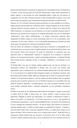 plantear más abiertamente la cuestión de la hegemonía de la mentalidad marxista. El Partido hizo
el cálculo: si bien una gran parte del electorado democristiano seguía siendo antimarxista en
política general, lo que buscaba era cierta tranquilidad pública, siendo por ello proclive al
compromiso. Por otro lado el Partido Socialista se había mostrado hábil en destruir, con lo cual
hacía el juego al comunismo, pero ostentosamente inepto para aumentar su caudal electoral.
Entonces, en 1975, el Partido Comunista incluyó por primera vez como candidatos en sus listas, a
algunas personas que procedían del “catolicismo oficial”: antiguos dirigentes de Acción Católica,
veteranos directores de prensa católica, etc. E incluso contó con el apoyo del ex-abad de San
Pablo Extramuros. Lo interesante en este fenómeno no es tanto la maniobra electoral cuanto la
aplicación cuasi puntual de los consejos de la estrategia gramsciana. Una serie de intelectuales
“tradicionales”, antes unidos umbilicalmente a la antigua cosmovisión, aparecían ahora
flanqueando al Partido, aunque sin formar estrictamente parte de él. No se presentaban como
comunistas, no, sino como “católicos”, con lo cual quedaba demostrado que el Partido era capaz
de dar cauce a las aspiraciones e intereses de la población católica.
Ante este hecho, tan clamoroso, la Jerarquía recordó que el marxismo es incompatible con el
cristianismo, pero con muy poco éxito. La Iglesia apareció en una actitud de defensa, frente a una
clara posición ofensiva del marxismo. Un grupo de intelectuales no comunistas, para que
apareciera mejor su “imparcialidad”, denunció la “ingerencia” de la Jerarquía en cuestiones
políticas. En esta guerra de posiciones –según la terminología gramsciana–, el moderno Príncipe
había atacado primero, superando de lejos al “enemigo”, obligándolo a una maniobra de casi
retirada.
El Partido había visto que los tiempos estaban maduros para este tipo de estrategia. Los
intelectuales católicos que flanqueaban al Partido eran, por cierto, una minoría nada
representativa, pero sí sintomática de una confusión bastante generalizada en las filas católicas.
Y, así, las elecciones en la capital de Italia entregaron el poder a un intendente comunista. Algo
que Gramsci jamás hubiera soñado. Había que demostrar que ese hecho no suponía para nada el
comienzo de la persecución religiosa, y que los católicos de Roma tendrían todas las garantías
necesarias para un pacífico ejercicio de su fe. El Partido Comunista no se presentaba como una
banda de jacobinos, dispuestos a incendiar Iglesias, sino como un partido honorable, uno de
cuyos hombres gobernaba Roma y alternaba cordialmente con las autoridades eclesiásticas
locales.
Ganados así una parte de “los intelectuales tradicionales de la burguesía”, aunque sea una parte,
se trataba ahora de tender el puente hacia las “masas católicas”, según la estricta teoría
gramsciana, obligando al partido que representaba a las cristianos, la Democracia Cristiana, a
llegar a un acuerdo, a un compromiso –se lo llamó comprommesso storico–, que permitiría un
consentimiento generalizado y, con él, la gobernabilidad del país. Así Gramsci fue utilizado para
la nueva estrategia del compromiso histórico. “Se trata de llegar a que cristianos no marxistas y
marxistas trabajen juntos –escribía por aquel tiempo un comentador de Gramsci–. Cristianos y
marxistas deben luchar codo a codo para conquistar el futuro, y lo deben hacer porque son las
fuerzas del futuro. ¿Pero se dará este futuro si no se empieza aquí y ahora?”. Según Del Noce, la
democracia cristiana italiana tiene que reconocer un gravísimo error: el de no haber sabido
reconocer y definir, después de tanto años, cuál es su adversario real. No es necesario recurrir a la


                                                 28
 