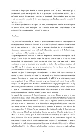 autoridad de ningún gran teórico de ciencias políticas, dice Del Noce, para saber que lo
determinante de un partido político no es su plataforma, necesariamente abstracta, sino la
definición concreta del adversario. Pues bien, la democracia cristiana italiana pensó que tenía
frente a sí un partido comunista de tipo leninista, cuando en realidad era un partido comunista de
tipo gramsciano.
Esta política, que se ha usado en España y en Italia, se va empleando también en diversos países
de América Latina, como Nicaragua, Cuba, y nuestra propia Patria. Pero el tiempo no nos
consiente desarrollar este espacio y modo de la estrategia.


Conclusión:


Los postulados fundamentales de Gramsci se basan sobre un fundamento de corte dogmático: el
carácter ineluctable, aunque no mecánico, de la revolución proletaria. La meta final es la misma
que en Marx, en Engels, en Lenin, en Mao: la sociedad comunista, con un Partido vigoroso y
férreamente organizado, que, como Intelectual Colectivo (la expresión es de Togliatti), cargue
sobre sus únicas espaldas la vida concreta del país.
El aporte específico de Gramsci es la exaltación del papel del hombre en dicha empresa. Esto es
lo que Gramsci hereda del filósofo Croce. Lo necesita para no caer en el mecanicismo o
determinismo del materialismo vulgar; lo necesita, sobre todo, para poder ofrecer alguna
explicación de cómo la historia no se ha sometido, de hecho, a las previsiones marxistas, a la
inapelable ley de la estructura que crea la superestructura. Por eso afirma que las leyes del
desarrollo histórico no anulan la voluntad del hombre.
Diversos son pues los caminos para llegar la victoria. El camino de la social-democracia, el
camino de Lenin, el camino de Mao. Tal diversidad parecería atentar contra el bloquismo
marxista. Sin embargo hay que decir que los camaradas de la URSS no se inquietan mayormente
ante la apariencia de que el bloque comunista se agriete. Más agrietado está el bloque histórico
burgués. Y si éste, ya en franca decadencia, no admite sino el lenguaje del “pluralismo”, no hay
obstáculo alguno en que también los marxistas usen el mismo lenguaje. Una vez conquistada la
sociedad civil, se habrá ganado la sociedad política. Y será el momento de sanar todas las heridas
que el internacionalismo proletario haya sufrido en la batalla victoriosa.
La vigencia del pensamiento de Gramsci vuelve a poner sobre el tapete el tema de la lucha
cultural como medio para la toma del poder político. La subversión marxista no es reductible al
mero campo del enfrentamiento armado, al modo como lo impone el terrorismo. Se trata de una
guerra que se adecua a la diversidad de las circunstancias, pero, por encima de ello se trata de una
guerra total, que es, en última instancia una guerra teológica, a la manera enunciada por San
Agustín en su libro De Civitate Dei, una guerra entre dos ciudades, la ciudad de Dios, que exalta
a Dios por sobre el hombre; y la ciudad del hombre, que endiosa al hombre en detrimento de
Dios. Es el mismo Gramsci quien lo afirma: “El Partido Comunista es en el período actual la
única institución que puede compararse seriamente con las comunidades religiosas del
cristianismo primitivo; con las limitaciones dentro de las cuales el partido existe ya a escala
internacional, se puede intentar una comparación y sentar un orden de juicios entre los militantes
de la Ciudad de Dios y los militantes de la Ciudad del Hombre; el comunista no es, desde luego,


                                                 29
 