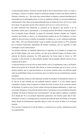 la toma del poder político. Asimismo escribió desde la cárcel numerosísimas cartas a su mujer, a
sus amigos, e incluso a sus hijitos, donde les enseña por ejemplo el modo como deben estudiar la
literatura, la historia, etc… Son cartas muy conmovedoras; en algunas se muestra derribado por la
enfermedad, por la prolongada prisión, en otras se manifiesta exaltado. Es una personalidad muy
temperamental. Estas cartas serían luego publicadas bajo el nombre de Lettere del Carcere, cartas
de la cárcel. Así que tiene esas dos obras: Quaderni del Carcere y Lettere del Carcere.
Su labor intelectual más importante se encuentra en los Quaderni, que pasaron a ser un
documento central para el pensamiento y la estrategia política del Partido Comunista Italiano.
Tras la Segunda Guerra Mundial, un grupo de comunistas italianos dirigidos por Togliatti,
secretario del Partido, se abocó a la sistematización temática de los 50 Cuadernos, es decir,
ordenó los diversos temas, la familia, la propiedad, la religión, etc., en seis volúmenes publicados
entre 1948 y 1951 por editorial Einaudi. Luego se publicó otra gran edición en 1975, preparada
por el Instituto Gramsciano, dependiente del Partido Comunista, esta vez siguiendo el orden
cronológico, no por orden temático.
Las primeras ediciones en castellano aparecieron en Argentina, no en España ni en ningún otro
país de habla hispana, sino entre nosotros, por obra de la editorial Lautaro, de Buenos Aires,
editorial de filiación comunista. En 1950 aparecieron las Cartas desde la Cárcel, en 1952
Literatura y vida nacional, etc. Bajo distintos nombres fueron juntando artículos diversos de los
cuadernos de la cárcel.
La obra de Gramsci no reviste sólo un interés teórico, cual si lo estudiáramos como a un filósofo,
dentro de la historia de la filosofía. Más allá de un sistema terminado, que no lo tiene, o de un
recetario político, que en vano buscaríamos en sus escritos, Gramsci ofrece una reflexión aguda
sobre las posibilidades ínsitas en el marxismo, pero en el interior de una sociedad latina, europea,
occidental.
Para el comunismo italiano su obra representa el modo de introducir el materialismo histórico en
la vida de un país marcado por una profunda tradición cultural. Y en este sentido algunos
consideran a Gramsci como el traductor al italiano de Lenin, el teórico de la revolución cultural
en Occidente. Es quizás el suyo el único intento marxista de plantear globalmente y, según creo,
con mucha inteligencia, la cuestión del tránsito hacia el socialismo en una sociedad de formación
occidental. De hecho el fenómeno del “eurocomunismo”, del que empezó a hablarse a mediados
de la década del 70, es un producto típicamente gramsciano. Fue Gramsci quien ideó el ítalo-
comunismo, es decir, la estrategia para la conquista del poder por parte del Partido en los países
latinos, donde era absolutamente imposible aplicar la letra o los textos de Marx, ni la estrategia
leninista.
Tras este breve resumen de la vida de Gramsci y recensión de sus escritos, adentrémonos ahora
en su pensamiento.




                                                 3
 