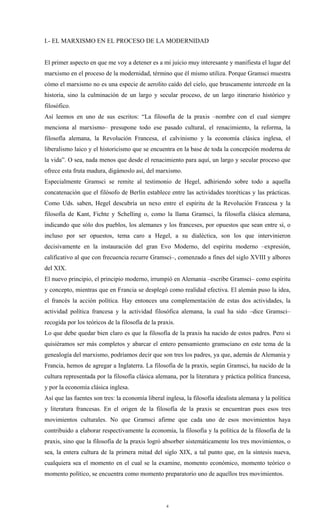 I.- EL MARXISMO EN EL PROCESO DE LA MODERNIDAD


El primer aspecto en que me voy a detener es a mi juicio muy interesante y manifiesta el lugar del
marxismo en el proceso de la modernidad, término que él mismo utiliza. Porque Gramsci muestra
cómo el marxismo no es una especie de aerolito caído del cielo, que bruscamente intercede en la
historia, sino la culminación de un largo y secular proceso, de un largo itinerario histórico y
filosófico.
Así leemos en uno de sus escritos: “La filosofía de la praxis –nombre con el cual siempre
menciona al marxismo– presupone todo ese pasado cultural, el renacimiento, la reforma, la
filosofía alemana, la Revolución Francesa, el calvinismo y la economía clásica inglesa, el
liberalismo laico y el historicismo que se encuentra en la base de toda la concepción moderna de
la vida”. O sea, nada menos que desde el renacimiento para aquí, un largo y secular proceso que
ofrece esta fruta madura, digámoslo así, del marxismo.
Especialmente Gramsci se remite al testimonio de Hegel, adhiriendo sobre todo a aquella
concatenación que el filósofo de Berlín establece entre las actividades teoréticas y las prácticas.
Como Uds. saben, Hegel descubría un nexo entre el espíritu de la Revolución Francesa y la
filosofía de Kant, Fichte y Schelling o, como la llama Gramsci, la filosofía clásica alemana,
indicando que sólo dos pueblos, los alemanes y los franceses, por opuestos que sean entre sí, o
incluso por ser opuestos, tema caro a Hegel, a su dialéctica, son los que intervinieron
decisivamente en la instauración del gran Evo Moderno, del espíritu moderno –expresión,
calificativo al que con frecuencia recurre Gramsci–, comenzado a fines del siglo XVIII y albores
del XIX.
El nuevo principio, el principio moderno, irrumpió en Alemania –escribe Gramsci– como espíritu
y concepto, mientras que en Francia se desplegó como realidad efectiva. El alemán puso la idea,
el francés la acción política. Hay entonces una complementación de estas dos actividades, la
actividad política francesa y la actividad filosófica alemana, la cual ha sido –dice Gramsci–
recogida por los teóricos de la filosofía de la praxis.
Lo que debe quedar bien claro es que la filosofía de la praxis ha nacido de estos padres. Pero si
quisiéramos ser más completos y abarcar el entero pensamiento gramsciano en este tema de la
genealogía del marxismo, podríamos decir que son tres los padres, ya que, además de Alemania y
Francia, hemos de agregar a Inglaterra. La filosofía de la praxis, según Gramsci, ha nacido de la
cultura representada por la filosofía clásica alemana, por la literatura y práctica política francesa,
y por la economía clásica inglesa.
Así que las fuentes son tres: la economía liberal inglesa, la filosofía idealista alemana y la política
y literatura francesas. En el origen de la filosofía de la praxis se encuentran pues esos tres
movimientos culturales. No que Gramsci afirme que cada uno de esos movimientos haya
contribuido a elaborar respectivamente la economía, la filosofía y la política de la filosofía de la
praxis, sino que la filosofía de la praxis logró absorber sistemáticamente los tres movimientos, o
sea, la entera cultura de la primera mitad del siglo XIX, a tal punto que, en la síntesis nueva,
cualquiera sea el momento en el cual se la examine, momento económico, momento teórico o
momento político, se encuentra como momento preparatorio uno de aquellos tres movimientos.




                                                   4
 