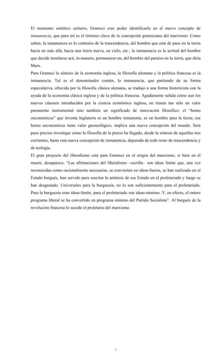El momento sintético unitario, Gramsci cree poder identificarlo en el nuevo concepto de
inmanencia, que para mí es el término clave de la concepción gramsciana del marxismo. Como
saben, la inmanencia es lo contrario de la trascendencia, del hombre que está de paso en la tierra
hacia un más allá, hacia una tierra nueva, un cielo, etc.; la inmanencia es la actitud del hombre
que decide instalarse acá, in-manera, permanecer-en, del hombre del paraíso en la tierra, que diría
Marx.
Para Gramsci la síntesis de la economía inglesa, la filosofía alemana y la política francesa es la
inmanencia. Tal es el denominador común, la inmanencia, que partiendo de su forma
especulativa, ofrecida por la filosofía clásica alemana, se tradujo a una forma historicista con la
ayuda de la economía clásica inglesa y de la política francesa. Agudamente señala cómo aun los
nuevos cánones introducidos por la ciencia económica inglesa, no tienen tan sólo un valor
puramente instrumental sino también un significado de innovación filosófico: el “homo
oeconomicus” que inventa Inglaterra es un hombre inmanente, es un hombre para la tierra; ese
homo oeconomicus tiene valor gnoseológico, implica una nueva concepción del mundo. Será
pues preciso investigar cómo la filosofía de la praxis ha llegado, desde la síntesis de aquellas tres
corrientes, hasta esta nueva concepción de inmanencia, depurada de todo resto de trascendencia y
de teología.
El gran proyecto del liberalismo está para Gramsci en el origen del marxismo, si bien en él
muere, desaparece. “Las afirmaciones del liberalismo –escribe– son ideas límite que, una vez
reconocidas como racionalmente necesarias, se convierten en ideas-fuerza, se han realizado en el
Estado burgués, han servido para suscitar la antítesis de ese Estado en el proletariado y luego se
han desgastado. Universales para la burguesía, no lo son suficientemente para el proletariado.
Para la burguesía eran ideas-límite, para el proletariado son ideas-mínimo. Y, en efecto, el entero
programa liberal se ha convertido en programa mínimo del Partido Socialista”. Al burgués de la
revolución francesa lo sucede el proletario del marxismo.




                                                  5
 