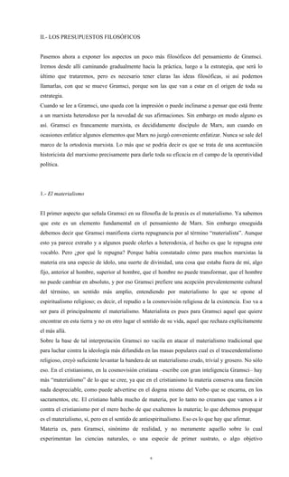 II.- LOS PRESUPUESTOS FILOSÓFICOS


Pasemos ahora a exponer los aspectos un poco más filosóficos del pensamiento de Gramsci.
Iremos desde allí caminando gradualmente hacia la práctica, luego a la estrategia, que será lo
último que trataremos, pero es necesario tener claras las ideas filosóficas, si así podemos
llamarlas, con que se mueve Gramsci, porque son las que van a estar en el origen de toda su
estrategia.
Cuando se lee a Gramsci, uno queda con la impresión o puede inclinarse a pensar que está frente
a un marxista heterodoxo por la novedad de sus afirmaciones. Sin embargo en modo alguno es
así. Gramsci es francamente marxista, es decididamente discípulo de Marx, aun cuando en
ocasiones enfatice algunos elementos que Marx no juzgó conveniente enfatizar. Nunca se sale del
marco de la ortodoxia marxista. Lo más que se podría decir es que se trata de una acentuación
historicista del marxismo precisamente para darle toda su eficacia en el campo de la operatividad
política.




1.- El materialismo


El primer aspecto que señala Gramsci en su filosofía de la praxis es el materialismo. Ya sabemos
que este es un elemento fundamental en el pensamiento de Marx. Sin embargo enseguida
debemos decir que Gramsci manifiesta cierta repugnancia por al término “materialista”. Aunque
esto ya parece extraño y a algunos puede olerles a heterodoxia, el hecho es que le repugna este
vocablo. Pero ¿por qué le repugna? Porque había constatado cómo para muchos marxistas la
materia era una especie de ídolo, una suerte de divinidad, una cosa que estaba fuera de mí, algo
fijo, anterior al hombre, superior al hombre, que el hombre no puede transformar, que el hombre
no puede cambiar en absoluto, y por eso Gramsci prefiere una acepción prevalentemente cultural
del término, un sentido más amplio, entendiendo por materialismo lo que se opone al
espiritualismo religioso; es decir, el repudio a la cosmovisión religiosa de la existencia. Eso va a
ser para él principalmente el materialismo. Materialista es pues para Gramsci aquel que quiere
encontrar en esta tierra y no en otro lugar el sentido de su vida, aquel que rechaza explícitamente
el más allá.
Sobre la base de tal interpretación Gramsci no vacila en atacar el materialismo tradicional que
para luchar contra la ideología más difundida en las masas populares cual es el trascendentalismo
religioso, creyó suficiente levantar la bandera de un materialismo crudo, trivial y grosero. No sólo
eso. En el cristianismo, en la cosmovisión cristiana –escribe con gran inteligencia Gramsci– hay
más “materialismo” de lo que se cree, ya que en el cristianismo la materia conserva una función
nada despreciable, como puede advertirse en el dogma mismo del Verbo que se encarna, en los
sacramentos, etc. El cristiano habla mucho de materia, por lo tanto no creamos que vamos a ir
contra el cristianismo por el mero hecho de que exaltemos la materia; lo que debemos propagar
es el materialismo, sí, pero en el sentido de antiespiritualismo. Eso es lo que hay que afirmar.
Materia es, para Gramsci, sinónimo de realidad, y no meramente aquello sobre lo cual
experimentan las ciencias naturales, o una especie de primer sustrato, o algo objetivo


                                                  6
 
