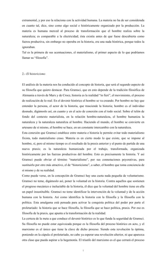extramental, y por eso la relaciona con la actividad humana. La materia no ha de ser considerada
en cuanto tal, dice, sino como algo social e históricamente organizado por la producción. La
materia es humana merced al proceso de transformación que el hombre realiza sobre la
naturaleza; es comparable a la electricidad; ésta existía antes de que fuese descubierta como
fuerza productiva, sin embargo no operaba en la historia, era una nada histórica, porque todos la
ignoraban.
Tal es la primera de sus acentuaciones, el materialismo, el primer aspecto de lo que podríamos
llamar su “filosofía”.




2.- El historicismo


El análisis de la materia nos ha conducido al concepto de historia, que será el segundo aspecto de
su filosofía que quiero destacar. Para Gramsci, que en esto depende de la tradición filosófica de
Alemania a través de Marx y de Croce, historia es la realidad “in fieri”, el movimiento, el proceso
de realización de lo real. En el devenir histórico el hombre se va creando. Por hombre no hay que
entender la persona, el actor de la historia, que trasciende la historia; hombre es el individuo
desnudo, digámoslo así, en cuanto y en el acto de conexión con el todo social. Sobre el telón de
fondo del contexto materialista, en la relación hombre-naturaleza, el hombre humaniza la
naturaleza y la naturaleza naturaliza al hombre. Haciendo el mundo, el hombre se convierte en
artesano de sí mismo, el hombre se hace, en un constante intercambio con la naturaleza.
Esta conexión que Gramsci establece entre materia e historia le permite evitar todo materialismo
fixista, todo materialismo craso. Materia es en cierto modo lo que existe, que se impone al
hombre, sí, pero al mismo tiempo es el resultado de la praxis anterior y el punto de partida de una
nueva praxis; es la naturaleza humanizada por el trabajo, transformada, organizada
históricamente por las fuerzas productivas del hombre. Esto es precisamente la historia. Y así
Gramsci puede obviar el término “materialismo”, por sus connotaciones peyorativas, para
sustituirlo por otro más atractivo, el de “historicismo”, a saber, el hombre que toma conciencia de
sí mismo y de su realidad.
Como puede verse, en la concepción de Gramsci hay una cuota nada pequeña de voluntarismo.
Gramsci no teme, digámoslo así, poner la voluntad en la historia. Contra aquellos que sostienen
el progreso mecánico e ineluctable de la historia, él dice que la voluntad del hombre tiene en ella
un papel insustituible. Gramsci no teme identificar la intervención de la voluntad y de la acción
humana con la historia. Así como identifica la historia con la filosofía y la filosofía con la
política. Esta amalgama está pensada para activar la conquista política del poder por parte el
proletariado: la historia que se hace filosofía, la filosofía que se hace política, praxis. Por eso es
filosofía de la praxis, que apunta a la transformación de la realidad.
La certeza de la meta a que conduce el devenir histórico es lo que funda la seguridad de Gramsci.
Su filosofía no puede estar equivocada porque es la filosofía del proceso histórico en acto, y el
marxismo es el único que tiene la clave de dicho proceso. Siendo esta revolución la óptima,
poniendo en la cúpula el proletariado, no cabe ya esperar una revolución ulterior, ni que aparezca
otra clase que pueda aspirar a la hegemonía. El triunfo del marxismo es el que cerrará el proceso


                                                  7
 