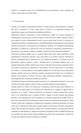 histórico. La pregunta acerca de la posibilidad de un post-comunismo carece totalmente de
sentido, como acaece en el mismo Marx.




3.- El inmanentismo


Cuando en la expresión “materialismo histórico” Gramsci destaca prevalentemente el adjetivo
más que el sustantivo es, como vimos, para no incidir en la ingenuidad filosófica del
materialismo vulgar, que él denomina materialismo metafísico.
Materialismo, dijimos, historicismo, y ahora inmanentismo. Según ya lo hemos destacado, el
inmanentismo es para Gramsci el telón de fondo o la base de todo el edificio marxista. Tiene a
este respecto un texto verdaderamente incisivo, que no puedo dejar de citar: El marxismo es
“historicismo absoluto, la mundanización y terrestridad absoluta del pensamiento, un humanismo
absoluto en la historia”. La insistencia en el calificativo “absoluto” no es fortuita sino plenamente
pretendida. Al calificar así a cada uno de estos tres sustantivos, historicismo, mundanización y
humanismo, lo que intenta es señalar el completo y definitivo rechazo de toda trascendencia.
Historicismo absoluto significa que no se puede admitir nada eterno, nada extrahistórico, nada
suprahistórico; historicismo absoluto, pues, todo dentro de la historia. Gramsci absolutiza la
historia considerando que la afirmación de una realidad trascendente a la historia revela un
pensamiento ingenuo, primitivo, acrítico. Mundanización y terrestridad absoluta, que es el
segundo término que emplea, significa que no hay un más allá, sino que todo es aquende, todo es
este mundo, al punto que la afirmación de “otro mundo” o de una “tierra nueva” es una utopía,
una evasión, y evasión peligrosa ya que impide empeñarse en lo único que es real. Humanismo
absoluto significa que hay que desechar cualquier concepción del hombre que no considere lo
humano como supremo y terminal. Por tanto, repito, historicismo absoluto, mundanización y
terrestridad absoluta, humanismo absoluto de la historia.
La fórmula tan vigorosa de Gramsci podría resumirse en un “inmanentismo absoluto¨, con lo cual
volvemos al tema de siempre, es decir, el total y conciente rechazo de la trascendencia.
Cuando Gramsci se refiere a la filosofía de la inmanencia, sabe bien que dicha filosofía es el
producto de un largo proceso en la historia de la filosofía que se inaugura de algún modo en
Descartes, en el “cogito” cartesiano, donde por vez primera se exalta el primado del conocer
sobre el ser extramental, que se continúa en Kant y Hegel, los cuales tienden, bajo distintas
fórmulas, a una identificación entre la realidad y la conciencia humana de la realidad. Marx no
haría sino materializar dicho inmanentismo clásico. Porque la tentación del inmanentista –afirma
Gramsci– había sido el solipsismo, el subjetivismo exagerado, el atomismo individual. No resulta
casual que el liberalismo político haya nacido también de este núcleo filosófico inmanentista,
aunque bajo la figura del empirismo. Dentro de la corriente idealista, fue Hegel quien trató de
enmendar ese individualismo y subjetivismo estrechos, haciendo de toda la realidad la historia de
las vicisitudes del espíritu. Marx tomará de Hegel esta cosmovisión, sustituyendo el espíritu por
las relaciones dialécticas entre la naturaleza y el hombre.




                                                  8
 