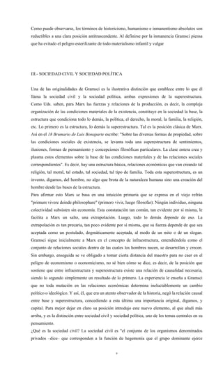 Como puede observarse, los términos de historicismo, humanismo e inmanentismo absolutos son
reductibles a una clara posición antitrascendente. Al definirse por la inmanencia Gramsci piensa
que ha evitado el peligro esterilizante de todo materialismo infantil y vulgar




III.- SOCIEDAD CIVIL Y SOCIEDAD POLÍTICA


Una de las originalidades de Gramsci es la ilustrativa distinción que establece entre lo que él
llama la sociedad civil y la sociedad política, ambas expresiones de la superestructura.
Como Uds. saben, para Marx las fuerzas y relaciones de la producción, es decir, la compleja
organización de las condiciones materiales de la existencia, constituye en la sociedad la base, la
estructura que condiciona todo lo demás, la política, el derecho, la moral, la familia, la religión,
etc. Lo primero es la estructura, lo demás la superestructura. Tal es la posición clásica de Marx.
Así en el 18 Brumario de Luis Bonaparte escribe: "Sobre las diversas formas de propiedad, sobre
las condiciones sociales de existencia, se levanta toda una superestructura de sentimientos,
ilusiones, formas de pensamiento y concepciones filosóficas particulares. La clase entera crea y
plasma estos elementos sobre la base de las condiciones materiales y de las relaciones sociales
correspondientes". Es decir, hay una estructura básica, relaciones económicas que van creando tal
religión, tal moral, tal estado, tal sociedad, tal tipo de familia. Toda esta superestructura, es un
invento, digamos, del hombre, no algo que brota de la naturaleza humana sino una creación del
hombre desde las bases de la estructura.
Para afirmar esto Marx se basa en una intuición primaria que se expresa en el viejo refrán
"primum vivere deinde philosophare" (primero vivir, luego filosofar). Ningún individuo, ninguna
colectividad subsisten sin economía. Esta constatación tan común, tan evidente por sí misma, le
facilita a Marx un salto, una extrapolación. Luego, todo lo demás depende de eso. La
extrapolación es tan precaria, tan poco evidente por sí misma, que su fuerza depende de que sea
aceptada como un postulado, dogmáticamente aceptada, al modo de un mito o de un slogan.
Gramsci sigue inicialmente a Marx en el concepto de infraestructura, entendiéndola como el
conjunto de relaciones sociales dentro de las cuales los hombres nacen, se desarrollan y crecen.
Sin embargo, enseguida se ve obligado a tomar cierta distancia del maestro para no caer en el
peligro de economismo o economicismo, no sé bien cómo se dice, es decir, de la posición que
sostiene que entre infraestructura y superestructura existe una relación de causalidad necesaria,
siendo lo segundo simplemente un resultado de lo primero. La experiencia le enseña a Gramsci
que no toda mutación en las relaciones económicas determina ineluctablemente un cambio
político o ideológico. Y así, él, que era un atento observador de la historia, negó la relación causal
entre base y superestructura, concediendo a esta última una importancia original, digamos, y
capital. Para mejor dejar en claro su posición introdujo este nuevo elemento, al que aludí más
arriba, y es la distinción entre sociedad civil y sociedad política, uno de los temas centrales en su
pensamiento.
¿Qué es la sociedad civil? La sociedad civil es "el conjunto de los organismos denominados
privados –dice– que corresponden a la función de hegemonía que el grupo dominante ejerce


                                                  9
 