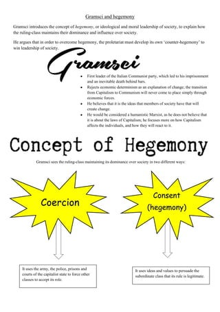 Gramsci and hegemony
Gramsci introduces the concept of hegemony, or ideological and moral leadership of society, to explain how
the ruling-class maintains their dominance and influence over society.
He argues that in order to overcome hegemony, the proletariat must develop its own ‘counter-hegemony’ to
win leadership of society.
First leader of the Italian Communist party, which led to his imprisonment
and an inevitable death behind bars.
Rejects economic determinism as an explanation of change; the transition
from Capitalism to Communism will never come to place simply through
economic forces.
He believes that it is the ideas that members of society have that will
create change.
He would be considered a humanistic Marxist, as he does not believe that
it is about the laws of Capitalism; he focuses more on how Capitalism
affects the individuals, and how they will react to it.
Gramsci sees the ruling-class maintaining its dominance over society in two different ways:
Coercion
Consent
(hegemony)
It uses the army, the police, prisons and
courts of the capitalist state to force other
classes to accept its role.
It uses ideas and values to persuade the
subordinate class that its rule is legitimate.
 