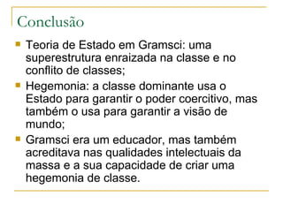 Teoria de Estado em Gramsci: uma superestrutura enraizada na classe e no conflito de classes; Hegemonia: a classe dominante usa o Estado para garantir o poder coercitivo, mas também o usa para garantir a visão de mundo; Gramsci era um educador, mas também acreditava nas qualidades intelectuais da massa e a sua capacidade de criar uma hegemonia de classe. Conclusão 