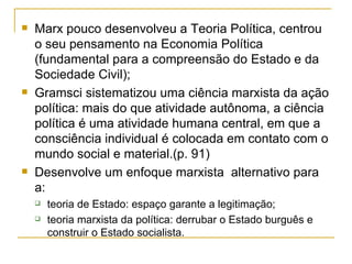 Marx pouco desenvolveu a Teoria Política, centrou o seu pensamento na Economia Política (fundamental para a compreensão do Estado e da Sociedade Civil); Gramsci sistematizou uma ciência marxista da ação política: mais do que atividade autônoma, a ciência política é uma atividade humana central, em que a consciência individual é colocada em contato com o mundo social e material.(p. 91) Desenvolve um enfoque marxista  alternativo para a: teoria de Estado: espaço garante a legitimação; teoria marxista da política: derrubar o Estado burguês e construir o Estado socialista. 