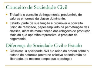 Conceito de Sociedade Civil Trabalha o conceito de hegemonia: predomínio de valores e normas da classe dominante. Estado: parte de sua função é promover o conceito único de realidade, papel ampliado na perpetuação das classes, além de manutenção das relações de produção. Mais do que aparelho repressivo, é produtor de hegemonia. Diferença de Sociedade Civil e Estado Clássicos: a sociedade civil é o reino da ordem sobre o estado de natureza (entra no coletivo abrindo mão da liberdade, ao mesmo tempo que a protege) 