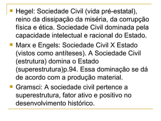 Hegel: Sociedade Civil (vida pré-estatal), reino da dissipação da miséria, da corrupção física e ética. Sociedade Civil dominada pela capacidade intelectual e racional do Estado. Marx e Engels: Sociedade Civil X Estado (vistos como antíteses). A Sociedade Civil (estrutura) domina o Estado (superestrutura)p.94. Essa dominação se dá de acordo com a produção material. Gramsci: A sociedade civil pertence a superestrutura, fator ativo e positivo no desenvolvimento histórico. 