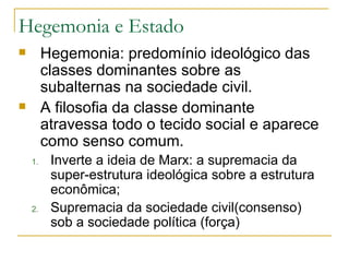 Hegemonia: predomínio ideológico das classes dominantes sobre as subalternas na sociedade civil. A filosofia da classe dominante atravessa todo o tecido social e aparece como senso comum. Inverte a ideia de Marx: a supremacia da super-estrutura ideológica sobre a estrutura econômica; Supremacia da sociedade civil(consenso) sob a sociedade política (força) Hegemonia e Estado 
