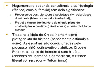 Hegemonia: o poder da consciência e da ideologia (fábrica, escola, família) tem dois significados: Processo de controle sobre a sociedade civil pela classe dominante (liderança moral e intelectual); Relação classe dominante e dominada plena de contradições e conflitos (não é coesa) através da luta de classes Trabalha a ideia de Croce: homem como protagonista da história (pensamento estimula a ação). As escolhas são condicionadas pelo processo histórico(inovativo dialético). Croce e Popper: conceito do homem é sem história (conceito de liberdade e democracia, o Estado liberal conservador – Reformismo) 