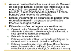 Assim é possível trabalhar as análises de Gramsci do papel do Estado, o papel dos intelectuais(e da educação) na superestrutura (transformação histórica) e a necessidade de substituir o Estado burguês pela hegemonia proletária. Estado: instrumento de expansão do poder; força repressiva (mantém os grupos subordinados fracos e desorganizados) Diferentes visões de hegemonia em Gramsci: Oposição entre Estado e Sociedade Civil: hegemonia através da sociedade civil e dominação direta (estado e seus aparelhos coercitivos do Estado) Estado inclui sociedade civil Estado= sociedade política + sociedade civil (síntese do consentimento e repressão (aparelho de Estado) Estado e sociedade civil como idênticos: Consentimento e coerção coextensivos do Estado (reunidos em uma unidade maior: aparelhos ideológicos de Estado –  Althusser ) 