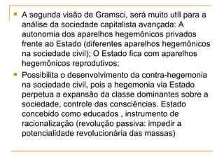 A segunda visão de Gramsci, será muito utíl para a análise da sociedade capitalista avançada: A autonomia dos aparelhos hegemônicos privados frente ao Estado (diferentes aparelhos hegemônicos na sociedade civil); O Estado fica com aparelhos hegemônicos reprodutivos; Possibilita o desenvolvimento da contra-hegemonia na sociedade civil, pois a hegemonia via Estado perpetua a expansão da classe dominantes sobre a sociedade, controle das consciências. Estado concebido como educados , instrumento de racionalização (revolução passiva: impedir a potencialidade revolucionária das massas)  