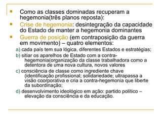 Como as classes dominadas recuperam a hegemonia(três planos reposta): Crise de hegemonia : desintegração da capacidade do Estado de manter a hegemonia dominantes Guerra de posição  (em contraposição da guerra em movimento) – quatro elementos: a)  cada país tem sua lógica, diferentes Estados e estratégias; b)  sitiar os aparelhos de Estado com a contra-hegemonia(organização da classe trabalhadora como a detentora de uma nova cultura, novos valores c)  consciência de classe como ingrediente chave (identificação profissional; solidariedade; ultrapassa a visão coorporativa e cria a contra-hegemonia que liberte da subordinação; d)  desenvolvimento ideológico em ação: partido político – elevação da consciência e da educação.  