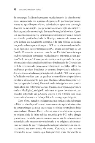 98 GERALDO MAGELLA NERES
da concepção fatalista do processo revolucionário, de viés determi-
nista, entranhada nos quadros dirigentes do partido (particular-
mente no aparelho partidário), substituindo-a por uma concepção
dialética da revolução, que priorizava a intervenção da subjetivi-
dade organizada na condução das transformações históricas. Quan-
to à questão organizativa, Gramsci procurou romper com o modelo
sectário de partido herdado de Bordiga, estruturado como uma
seita isolada do movimento operário e da luta política cotidiana,
lançando as bases para alicerçar o PCI no movimento de resistên-
cia ao fascismo. A reorganização do PCI exigia a construção de um
Partido Comunista de massa, mas de um Partido Comunista que
soubesse conduzir o processo revolucionário: em suma, de um par-
tido “bolchevique”. Consequentemente, esse é o período de empe-
nho máximo das capacidades físicas e intelectuais de Gramsci em
prol da retomada do processo revolucionário na Itália. Além dos
problemas práticos imediatos de extrema importância, relaciona-
dos ao andamento da reorganização estrutural do PCI, que exigiam
infindáveis reuniões com os quadros intermediários do partido e o
constante deslocamento pelo país (bastante dificultado pela vigi-
lância da polícia fascista), Gramsci ainda é obrigado a uma partici-
pação ativa nas polêmicas teóricas travadas na imprensa partidária
(na luta ideológica), redigindo inúmeros artigos e documentos, pu-
blicados sobretudo em L’Ordine Nuovo e em L’Unità, nos quais
buscava fundamentar a linha política do novo grupo dirigente.
Com efeito, percebe-se claramente no conjunto da elaboração
política produzida por Gramsci nesse momento a primeira tentativa
de sistematização da nova síntese que ele vinha construindo desde
suaestadaemMoscou.Decertaforma,essanovasínteseseexpressa
na originalidade da linha política assumida pelo PCI sob a direção
gramsciana, fundada prioritariamente na recusa do determinismo
mecanicista do processo revolucionário e na exigência de intensi-
ficar a eficácia da intervenção política do partido através de seu en-
raizamento no movimento de massa. Contudo, é nos escritos
produzidos nesse período que transparecem mais claramente os
 