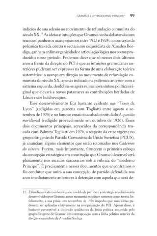 GRAMSCI E O “MODERNO PRÍNCIPE” 99
indícios de sua adesão ao movimento de refundação comunista do
século XX.11
As ideias e intuições que Gramsci vinha debatendo com
seus companheiros mais próximos entre 1923 e 1924, no contexto da
polêmica travada contra o sectarismo esquerdista de Amadeo Bor-
diga, ganham enfim organicidade e articulação lógica nos textos pro-
duzidos nesse período. Podemos dizer que só nesses dois últimos
anos à frente da direção do PCI é que as intuições gramscianas an-
teriores puderam ser expressas na forma de uma elaboração teórica
sistemática: o avanço em direção ao movimento de refundação co-
munista do século XX, apenas indicado na polêmica anterior com a
extrema esquerda, desdobra-se agora numa nova síntese política ori-
ginal que elevará a novos patamares as contribuições herdadas de
Lênin e dos bolcheviques.
Esse desenvolvimento fica bastante evidente nas “Teses de
Lyon” (redigidas em parceria com Togliatti entre agosto e se-
tembro de 1925) e no famoso ensaio inacabado intitulado A questão
meridional (redigido provavelmente em outubro de 1926). Esses
dois documentos principais, acrescidos da correspondência tro-
cada com Palmiro Togliatti em 1926, a respeito da crise vigente no
grupo dirigente do Partido Comunista da União Soviética (PCUS),
já anunciam alguns elementos que serão retomados nos Cadernos
do cárcere. Porém, mais importante, fornecem o primeiro esboço
da concepção estratégica em construção que Gramsci desenvolverá
plenamente nos escritos carcerários sob a rubrica do “moderno
Príncipe”. É precisamente nesses documentos que encontramos o
fio condutor que unirá a sua concepção de partido defendida nos
anos imediatamente anteriores à detenção com aquela que será de-
11. É fundamental reconhecer que o modelo de partido e a estratégia revolucionária
desenvolvidos por Gramsci nesse momento existiram somente como teoria. In-
felizmente, a sua prisão em novembro de 1926 impediu que suas ideias pu-
dessem ser aplicadas efetivamente na reorganização do PCI. Apesar disso, é
bastante perceptível a distinção qualitativa da linha política assumida pelo
grupo dirigente de Gramsci em contraposição com a linha política anterior da
direção esquerdista de Amadeo Bordiga.
 