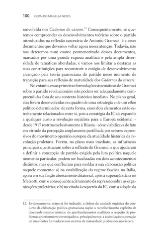 100 GERALDO MAGELLA NERES
senvolvida nos Cadernos do cárcere.12
Consequentemente, se que-
remos compreender os desenvolvimentos teóricos sobre o partido
introduzidos na reflexão carcerária de Antonio Gramsci, é a esses
documentos que devemos voltar agora nossa atenção. Todavia, não
nos deteremos num exame pormenorizado desses documentos,
marcados por uma grande riqueza analítica e pela ampla diver-
sidade de temáticas abordadas, e vamos nos limitar a destacar as
suas contribuições para reconstruir o estágio de desenvolvimento
alcançado pela teoria gramsciana do partido nesse momento de
transição para sua reflexão de maturidade dos Cadernos do cárcere.
Noentanto,essasprimeirasformulaçõessistemáticasdeGramsci
sobre o partido revolucionário não podem ser adequadamente com-
preendidas fora de seu contexto histórico imediato. No plano geral,
elas foram desenvolvidas no quadro de uma estratégia e de um ethos
político determinados: de certa forma, esses dois elementos estão es-
treitamente relacionados entre si, pois a estratégia da IC de expandir
a qualquer custo a revolução socialista para a Europa ocidental –
desde 1917 restrita exclusivamente à Rússia – só se viabilizava de fato
em virtude da percepção amplamente partilhada por setores expres-
sivos do movimento operário europeu da atualidade histórica da re-
volução proletária. Porém, no plano mais imediato, as influências
principais que atuaram sobre a reflexão de Gramsci, e que ajudaram
a definir a concepção de partido exigida pela luta política naquele
momento particular, podem ser localizadas em dois acontecimentos
distintos, mas que confluíram para moldar a sua elaboração política
naquele momento: a) na estabilização do regime fascista na Itália,
agora em sua feição abertamente ditatorial, após a superação da crise
Mateotti, com o consequente acirramento da repressão sobre as orga-
nizações proletárias; e b) na virada à esquerda da IC, com a adoção da
12. Evidentemente, como já foi indicado, a defesa da unidade orgânica do con-
junto da elaboração política gramsciana supõe o reconhecimento explícito de
desenvolvimentos teóricos, de aprofundamentos analíticos a respeito de pro-
blemas anteriormente investigados e, principalmente, a assimilação/superação
de suas fontes formadoras nos escritos de maturidade produzidos no cárcere.
 