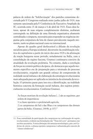 GRAMSCI E O “MODERNO PRÍNCIPE” 101
palavra de ordem da “bolchevização” dos partidos comunistas de-
cretada pelo V Congresso realizado entre junho-julho de 1924, mas
somente sancionada pela V Conferência do Executivo Ampliado da
IC, ocorrida entre 21 de março e 6 de abril de 1925. Esses dois fa-
tores, apesar de suas origens completamente distintas, acabaram
convergindo na definição de uma fórmula organizativa altamente
centralizada e compacta, necessária para responder às exigências im-
postas pela conjuntura da luta de classes prevalecente naquele mo-
mento, tanto no plano nacional como no internacional.
Apesar do quadro geral desfavorável à difusão da revolução
socialista para a Europa ocidental, decorrente da estabilização rela-
tiva do capitalismo a partir do início dos anos 1920 e da afirmação
da reação burguesa nesse período, notadamente na Itália, com a
consolidação do regime fascista, Gramsci continuava convicto da
atualidade da revolução proletária. No entanto, dada a correlação
de forças no cenário político da época, ele destacava que aquele mo-
mento específico era de preparação para a retomada do processo
revolucionário, exigindo um grande esforço de compreensão da
realidade social italiana e de elaboração da estratégia revolucionária
mais adequada para ser aplicada na iminência da retomada da revo-
lução. O primeiro passo para isso era a identificação, na realidade
histórica concreta da formação social italiana, dos sujeitos poten-
cialmente revolucionários. Conforme Gramsci,
As forças motrizes da revolução italiana [...] são as seguintes, por
ordem de importância:
1) a classe operária e o proletariado agrícola;
2) os camponeses do Sul e das Ilhas e os camponeses das demais
partes da Itália. (Gramsci, 2004b, p.337)13
13. Essa centralidade da participação dos camponeses na conformação do sujeito
revolucionário, evidente nas formulações das “Teses de Lyon”, permanece nos
escritos carcerários. A única distinção é de natureza terminológica, pois, nos Ca-
dernos do cárcere, a aliança operário-camponesa é subsumida pelo conceito de
“classes subalternas”.
 