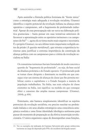 102 GERALDO MAGELLA NERES
Após assimilar a fórmula política leniniana da “frente única”
como a estratégia mais adequada à revolução socialista, Gramsci
identifica o sujeito potencial da revolução italiana na aliança entre
operários e camponeses, sob a hegemonia do proletariado indus-
trial. Apesar de essa preocupação não ser nova na elaboração polí-
tica gramsciana – basta pensar em suas tentativas anteriores de
favorecer a aproximação entre os operários turinenses e os campo-
neses do Sul14
–, agora ela se torna muito mais urgente e necessária.
É o próprio Gramsci, no seu último texto importante redigido an-
tes da prisão (A questão meridional), que retoma a experiência tu-
rinense para justificar a extrema importância da construção da
aliança política com os camponeses para a vitória da revolução so-
cialista na Itália:
Os comunistas turinenses haviam formulado de modo concreto a
questão da “hegemonia do proletariado”, ou seja, da base social
da ditadura proletária e do Estado operário. O proletariado pode
se tornar classe dirigente e dominante na medida em que con-
segue criar um sistema de alianças de classe que lhe permita mo-
bilizar contra o capitalismo e o Estado burguês a maioria da
população trabalhadora. Na Itália, nas reais relações de classe
existentes na Itália, isso significa: na medida em que consegue
obter o consenso das amplas massas camponesas. (Gramsci,
2004b, p.408)
Entretanto, não bastava simplesmente identificar os sujeitos
potenciais da revolução socialista; era preciso suscitar no proleta-
riado italiano e em seus aliados estratégicos uma consciência anta-
gônica resoluta e uma firme identidade ideológica autônoma para
passar do momento de preparação ao da efetiva insurreição revolu-
cionária. O único organismo capaz de desempenhar essas funções,
14. Ver os exemplos da indicação de Gaetano Salvemini pelo grupo ordinovista
turinense ao cargo de deputado pelo PSI e do incidente da brigada sassari.
 