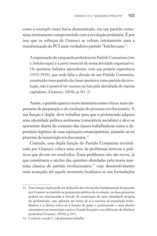 GRAMSCI E O “MODERNO PRÍNCIPE” 103
como o exemplo russo havia demonstrado, era um partido comu-
nista inteiramente comprometido com a revolução proletária. É por
isso que os esforços de Gramsci se voltam inteiramente para a
transformação do PCI num verdadeiro partido “bolchevique”:
A organização da vanguarda proletária em Partido Comunista [isto
é, bolchevique] é a parte essencial de nossa atividade organizativa.
Os operários italianos aprenderam, com sua própria experiência
(1919-1920), que onde falta a direção de um Partido Comunista,
construído como partido da classe operária e como partido da revo-
lução, não é possível ter sucesso na luta pela derrubada do regime
capitalista. (Gramsci, 2004b, p.341-2)
Assim, o partido aparece nesse momento como o lócus mais im-
portante de preparação e de condução do processo revolucionário. A
sua função é dupla: deve trabalhar para que o proletariado adquira
uma identidade política autônoma (consciência socialista) e deve se
apresentar diante do conjunto das classes trabalhadoras como o de-
positário legítimo de suas aspirações emancipatórias, guiando-as no
processo de insurreição revolucionária.15
Contudo, essa dupla função do Partido Comunista reivindi-
cada por Gramsci coloca uma série de problemas teóricos e polí-
ticos que devem ser resolvidos. Esses problemas não são novos, já
que constituem o núcleo das questões abordadas pela teoria mar-
xista clássica do partido revolucionário,16
cujo desenvolvimento
mais avançado até aquele momento localizava-se nas formulações
15. Essa função dupla pode ser deduzida das três tarefas fundamentais designadas
por Gramsci ao partido na preparação política da revolução: as duas primeiras
podem ser relacionadas à função de construção de uma identidade própria
do proletariado, que aglutine em torno de si a maioria da população traba-
lhadora e a última refere-se à função de guiar o proletariado e seus aliados
estratégicos na insurreição contra o Estado burguês e na edificação da ditadura
proletária (Gramsci, 2004b, p.341).
16. Conferir a seção 1.2 do presente trabalho.
 