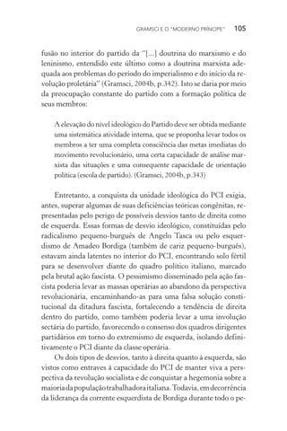 GRAMSCI E O “MODERNO PRÍNCIPE” 105
fusão no interior do partido da “[...] doutrina do marxismo e do
leninismo, entendido este último como a doutrina marxista ade-
quada aos problemas do período do imperialismo e do início da re-
volução proletária” (Gramsci, 2004b, p.342). Isto se daria por meio
da preocupação constante do partido com a formação política de
seus membros:
A elevação do nível ideológico do Partido deve ser obtida mediante
uma sistemática atividade interna, que se proponha levar todos os
membros a ter uma completa consciência das metas imediatas do
movimento revolucionário, uma certa capacidade de análise mar-
xista das situações e uma consequente capacidade de orientação
política (escola de partido). (Gramsci, 2004b, p.343)
Entretanto, a conquista da unidade ideológica do PCI exigia,
antes, superar algumas de suas deficiências teóricas congênitas, re-
presentadas pelo perigo de possíveis desvios tanto de direita como
de esquerda. Essas formas de desvio ideológico, constituídas pelo
radicalismo pequeno-burguês de Angelo Tasca ou pelo esquer-
dismo de Amadeo Bordiga (também de cariz pequeno-burguês),
estavam ainda latentes no interior do PCI, encontrando solo fértil
para se desenvolver diante do quadro político italiano, marcado
pela brutal ação fascista. O pessimismo disseminado pela ação fas-
cista poderia levar as massas operárias ao abandono da perspectiva
revolucionária, encaminhando-as para uma falsa solução consti-
tucional da ditadura fascista, fortalecendo a tendência de direita
dentro do partido, como também poderia levar a uma involução
sectária do partido, favorecendo o consenso dos quadros dirigentes
partidários em torno do extremismo de esquerda, isolando defini-
tivamente o PCI diante da classe operária.
Os dois tipos de desvios, tanto à direita quanto à esquerda, são
vistos como entraves à capacidade do PCI de manter viva a pers-
pectiva da revolução socialista e de conquistar a hegemonia sobre a
maioriadapopulaçãotrabalhadoraitaliana.Todavia,emdecorrência
da liderança da corrente esquerdista de Bordiga durante todo o pe-
 