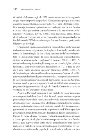 106 GERALDO MAGELLA NERES
ríodo inicial de construção do PCI, o combate ao desvio de esquerda
exigia maior empenho do partido. Notadamente porque a extrema
esquerda desenvolvera, nesse período, “[...] uma ideologia especí-
fica, ou seja, uma concepção da natureza do partido, de sua função
e de sua tática que está em contradição com a do marxismo e do le-
ninismo” (Gramsci, 2004b, p.345). Essa ideologia, ainda difusa
dentro do aparelho partidário, foi em grande parte responsável pelo
imobilismo do PCI diante do ataque fascista durante o período de
liderança de Bordiga.
O principal equívoco da ideologia esquerdista, a partir do qual
todos os outros se originam (a indicação da função do partido e da
forma de determinação de sua tática), consiste na definição do par-
tido “[...] como um ‘órgão’ da classe operária, que se constitui pela
síntese de elementos heterogêneos” (Gramsci, 2004b, p.345). A
correção desse equívoco implica resgatar as contribuições teóricas
leninianas, definindo o partido destacando-se “[...] o fato de que
ele é uma ‘parte’ da classe operária” (Gramsci, 2004b, p.345). A
definição do partido considerando-se o seu conteúdo social subli-
nha o caráter de classe do partido comunista, em oposição ao mode-
lo interclassista dos partidos social-democratas típicos da Segunda
Internacional, superando a possibilidade de influências ideológicas
pequeno-burguesas sobre a direção do Partido Comunista, como se
verificou no PSI durante o “bienio rosso”.
Assim, o Partido Comunista é um partido de classe não só na
sua composição de base (isto é, ele é formado majoritariamente pelo
proletariado industrial e rural), mas sobretudo porque expressa (ou
deveria expressar) unanimente a ideologia orgânica do proletariado
revolucionário cristalizada no leninismo. A cisão de Livorno conse-
guiu reunir os elementos comunistas presentes no PSI num partido
proletário independente, mas, em decorrência das deficiências ideo-
lógicas do esquerdismo, fracassou em fundi-los estreitamente com
a classe operária. A adoção do leninismo aparece então como funda-
mental para superar essas deficiências, estabelecendo uma ligação
real entre o partido e a classe, necessária para transformar as reivin-
dicações espontâneas da população trabalhadora italiana em luta
 