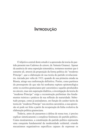 INTRODUÇÃO
O objetivo central deste estudo é a apreensão da teoria do par-
tido presente nos Cadernos do cárcere, de Antonio Gramsci. Apesar
da ausência de uma exposição sistemática, tentamos mostrar que é
somente ali, através da proposição da forma política do “moderno
Príncipe”, que a elaboração de sua teoria do partido revolucioná-
rio, iniciada por volta de 1923, quando de sua primeira estada na
Rússia, atinge sua conformação definitiva. Porém, como partimos
do pressuposto de que não há nenhuma ruptura epistemológica
entre os escritos gramscianos pré-carcerários e aqueles produzidos
no cárcere, mas sim superação dialética, a investigação da teoria do
“moderno Príncipe” exige a reconstrução preliminar dos funda-
mentos teóricos e práticos de sua reflexão de maturidade. Sobre-
tudo porque, como já assinalamos, em função do caráter tácito da
teoria do “moderno Príncipe” nos escritos carcerários, a sua apreen-
são só pode ser feita a partir da recuperação da linha evolutiva da
elaboração política gramsciana.
Todavia, antes de passarmos à defesa de nossa tese, é preciso
explicar sinteticamente o complexo fenômeno do partido político.
Como mostraremos, a constituição do partido político representa
uma conquista fundamental da modernidade ocidental, criando
mecanismos organizativos específicos capazes de expressar os
 