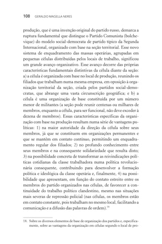108 GERALDO MAGELLA NERES
produção, que é uma invenção original do partido russo, demarca a
ruptura fundamental que distingue o Partido Comunista (bolche-
vique) do modelo social-democrata de partido típico da Segunda
Internacional, organizado com base na seção territorial. Esse novo
sistema de enquadramento das massas operárias, agrupadas em
pequenas células distribuídas pelos locais de trabalho, significou
um grande avanço organizativo. Esse avanço decorre das próprias
características fundamentais distintivas da célula diante da seção:
a) a célula é organizada com base no local de produção, reunindo os
filiados que trabalham numa mesma empresa, em oposição à orga-
nização territorial da seção, criada pelos partidos social-demo-
cratas, que abrange uma vasta circunscrição geográfica; e b) a
célula é uma organização de base constituída por um número
menor de militantes (a seção pode reunir centenas ou milhares de
membros, enquanto a célula, para ser funcional, não deve exceder à
dezena de membros). Essas características específicas da organi-
zação com base na produção resultam numa série de vantagens po-
líticas: 1) na maior autoridade da direção da célula sobre seus
membros, já que se constituem em organizações permanentes e
que se mantêm em contato contínuo, permitindo um enquadra-
mento regular dos filiados; 2) no profundo conhecimento entre
seus membros e na consequente solidariedade que resulta disto;
3) na possibilidade concreta de transformar as reivindicações polí-
ticas cotidianas da classe trabalhadora numa política revolucio-
nária consequente, contribuindo para desenvolver a formação
política e ideológica da classe operária e, finalmente, 4) na possi-
bilidade que apresentam, em função do contato estreito entre os
membros do partido organizados nas células, de favorecer a con-
tinuidade do trabalho político clandestino, mesmo nas situações
mais severas de repressão policial (nas células, os membros estão
em contato constante, pois trabalham no mesmo local, facilitando a
comunicação e a difusão das palavras de ordem).18
18. Sobre os diversos elementos de base de organização dos partidos e, especifica-
mente, sobre as vantagens da organização em células segundo o local de pro-
 