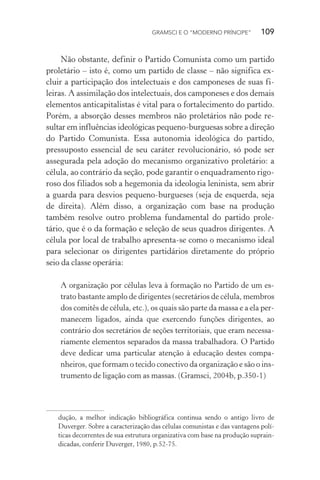 GRAMSCI E O “MODERNO PRÍNCIPE” 109
Não obstante, definir o Partido Comunista como um partido
proletário – isto é, como um partido de classe – não significa ex-
cluir a participação dos intelectuais e dos camponeses de suas fi-
leiras. A assimilação dos intelectuais, dos camponeses e dos demais
elementos anticapitalistas é vital para o fortalecimento do partido.
Porém, a absorção desses membros não proletários não pode re-
sultar em influências ideológicas pequeno-burguesas sobre a direção
do Partido Comunista. Essa autonomia ideológica do partido,
pressuposto essencial de seu caráter revolucionário, só pode ser
assegurada pela adoção do mecanismo organizativo proletário: a
célula, ao contrário da seção, pode garantir o enquadramento rigo-
roso dos filiados sob a hegemonia da ideologia leninista, sem abrir
a guarda para desvios pequeno-burgueses (seja de esquerda, seja
de direita). Além disso, a organização com base na produção
também resolve outro problema fundamental do partido prole-
tário, que é o da formação e seleção de seus quadros dirigentes. A
célula por local de trabalho apresenta-se como o mecanismo ideal
para selecionar os dirigentes partidários diretamente do próprio
seio da classe operária:
A organização por células leva à formação no Partido de um es-
trato bastante amplo de dirigentes (secretários de célula, membros
dos comitês de célula, etc.), os quais são parte da massa e a ela per-
manecem ligados, ainda que exercendo funções dirigentes, ao
contrário dos secretários de seções territoriais, que eram necessa-
riamente elementos separados da massa trabalhadora. O Partido
deve dedicar uma particular atenção à educação destes compa-
nheiros, que formam o tecido conectivo da organização e são o ins-
trumento de ligação com as massas. (Gramsci, 2004b, p.350-1)
dução, a melhor indicação bibliográfica continua sendo o antigo livro de
Duverger. Sobre a caracterização das células comunistas e das vantagens polí-
ticas decorrentes de sua estrutura organizativa com base na produção suprain-
dicadas, conferir Duverger, 1980, p.52-75.
 
